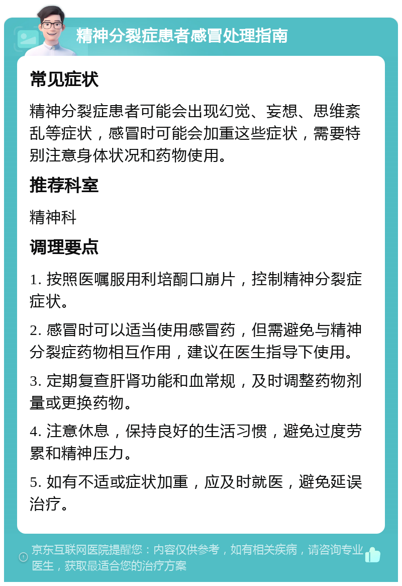 精神分裂症患者感冒处理指南 常见症状 精神分裂症患者可能会出现幻觉、妄想、思维紊乱等症状，感冒时可能会加重这些症状，需要特别注意身体状况和药物使用。 推荐科室 精神科 调理要点 1. 按照医嘱服用利培酮口崩片，控制精神分裂症症状。 2. 感冒时可以适当使用感冒药，但需避免与精神分裂症药物相互作用，建议在医生指导下使用。 3. 定期复查肝肾功能和血常规，及时调整药物剂量或更换药物。 4. 注意休息，保持良好的生活习惯，避免过度劳累和精神压力。 5. 如有不适或症状加重，应及时就医，避免延误治疗。