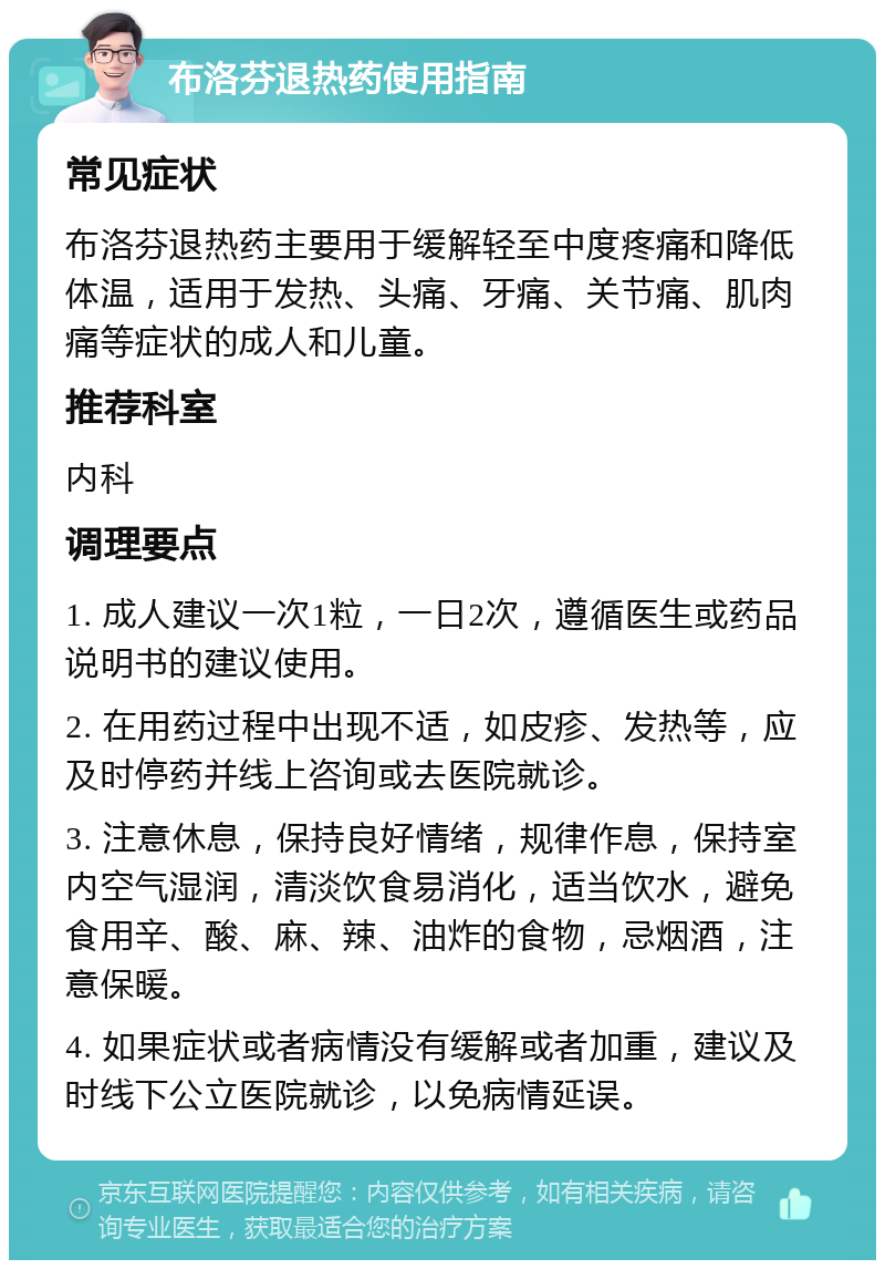 布洛芬退热药使用指南 常见症状 布洛芬退热药主要用于缓解轻至中度疼痛和降低体温，适用于发热、头痛、牙痛、关节痛、肌肉痛等症状的成人和儿童。 推荐科室 内科 调理要点 1. 成人建议一次1粒，一日2次，遵循医生或药品说明书的建议使用。 2. 在用药过程中出现不适，如皮疹、发热等，应及时停药并线上咨询或去医院就诊。 3. 注意休息，保持良好情绪，规律作息，保持室内空气湿润，清淡饮食易消化，适当饮水，避免食用辛、酸、麻、辣、油炸的食物，忌烟酒，注意保暖。 4. 如果症状或者病情没有缓解或者加重，建议及时线下公立医院就诊，以免病情延误。