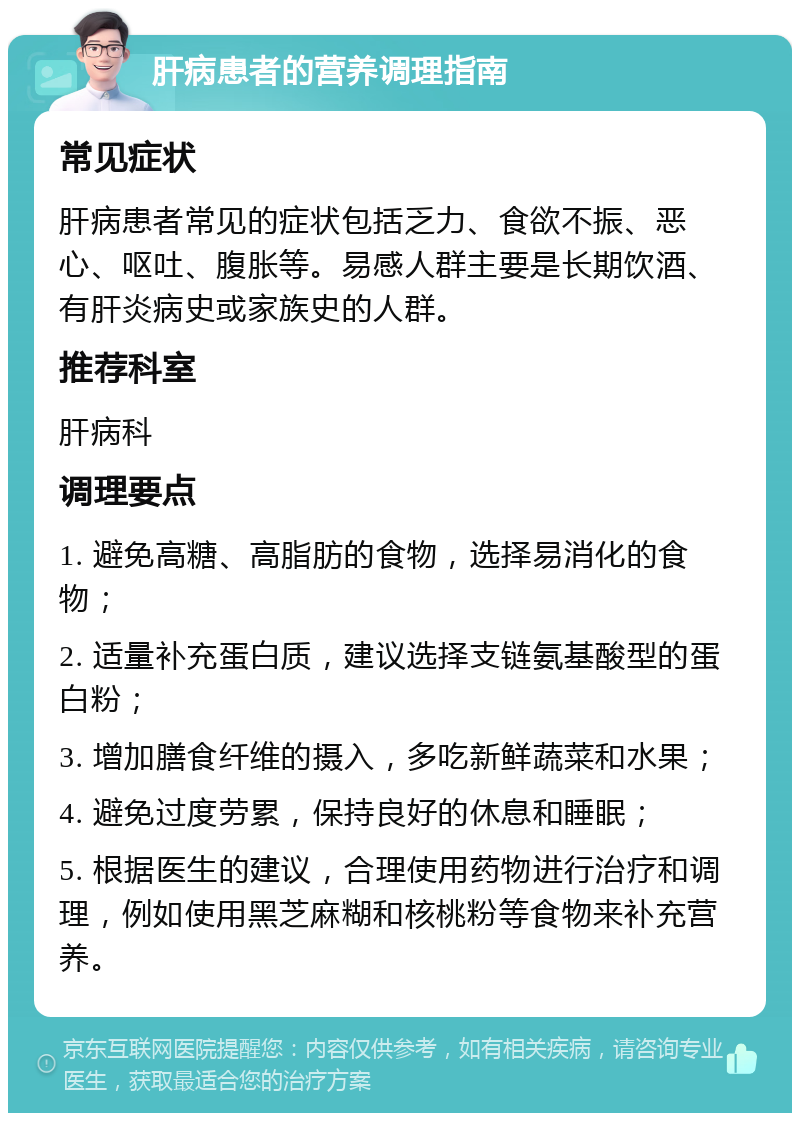 肝病患者的营养调理指南 常见症状 肝病患者常见的症状包括乏力、食欲不振、恶心、呕吐、腹胀等。易感人群主要是长期饮酒、有肝炎病史或家族史的人群。 推荐科室 肝病科 调理要点 1. 避免高糖、高脂肪的食物，选择易消化的食物； 2. 适量补充蛋白质，建议选择支链氨基酸型的蛋白粉； 3. 增加膳食纤维的摄入，多吃新鲜蔬菜和水果； 4. 避免过度劳累，保持良好的休息和睡眠； 5. 根据医生的建议，合理使用药物进行治疗和调理，例如使用黑芝麻糊和核桃粉等食物来补充营养。