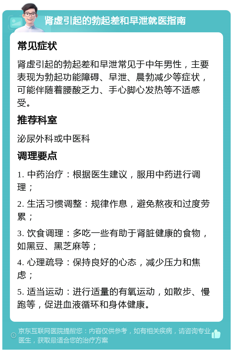 肾虚引起的勃起差和早泄就医指南 常见症状 肾虚引起的勃起差和早泄常见于中年男性，主要表现为勃起功能障碍、早泄、晨勃减少等症状，可能伴随着腰酸乏力、手心脚心发热等不适感受。 推荐科室 泌尿外科或中医科 调理要点 1. 中药治疗：根据医生建议，服用中药进行调理； 2. 生活习惯调整：规律作息，避免熬夜和过度劳累； 3. 饮食调理：多吃一些有助于肾脏健康的食物，如黑豆、黑芝麻等； 4. 心理疏导：保持良好的心态，减少压力和焦虑； 5. 适当运动：进行适量的有氧运动，如散步、慢跑等，促进血液循环和身体健康。