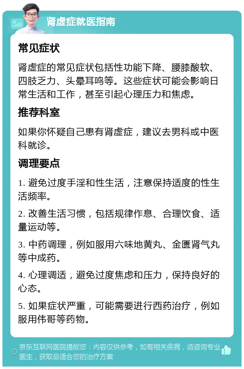 肾虚症就医指南 常见症状 肾虚症的常见症状包括性功能下降、腰膝酸软、四肢乏力、头晕耳鸣等。这些症状可能会影响日常生活和工作，甚至引起心理压力和焦虑。 推荐科室 如果你怀疑自己患有肾虚症，建议去男科或中医科就诊。 调理要点 1. 避免过度手淫和性生活，注意保持适度的性生活频率。 2. 改善生活习惯，包括规律作息、合理饮食、适量运动等。 3. 中药调理，例如服用六味地黄丸、金匮肾气丸等中成药。 4. 心理调适，避免过度焦虑和压力，保持良好的心态。 5. 如果症状严重，可能需要进行西药治疗，例如服用伟哥等药物。