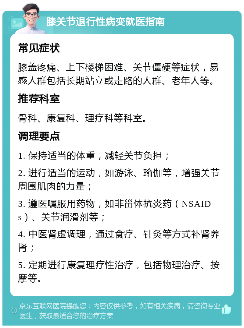 膝关节退行性病变就医指南 常见症状 膝盖疼痛、上下楼梯困难、关节僵硬等症状，易感人群包括长期站立或走路的人群、老年人等。 推荐科室 骨科、康复科、理疗科等科室。 调理要点 1. 保持适当的体重，减轻关节负担； 2. 进行适当的运动，如游泳、瑜伽等，增强关节周围肌肉的力量； 3. 遵医嘱服用药物，如非甾体抗炎药（NSAIDs）、关节润滑剂等； 4. 中医肾虚调理，通过食疗、针灸等方式补肾养肾； 5. 定期进行康复理疗性治疗，包括物理治疗、按摩等。