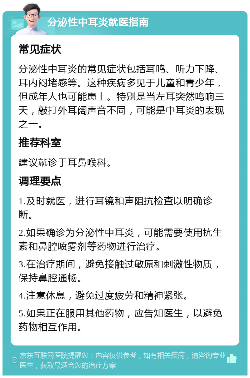 分泌性中耳炎就医指南 常见症状 分泌性中耳炎的常见症状包括耳鸣、听力下降、耳内闷堵感等。这种疾病多见于儿童和青少年，但成年人也可能患上。特别是当左耳突然鸣响三天，敲打外耳阔声音不同，可能是中耳炎的表现之一。 推荐科室 建议就诊于耳鼻喉科。 调理要点 1.及时就医，进行耳镜和声阻抗检查以明确诊断。 2.如果确诊为分泌性中耳炎，可能需要使用抗生素和鼻腔喷雾剂等药物进行治疗。 3.在治疗期间，避免接触过敏原和刺激性物质，保持鼻腔通畅。 4.注意休息，避免过度疲劳和精神紧张。 5.如果正在服用其他药物，应告知医生，以避免药物相互作用。