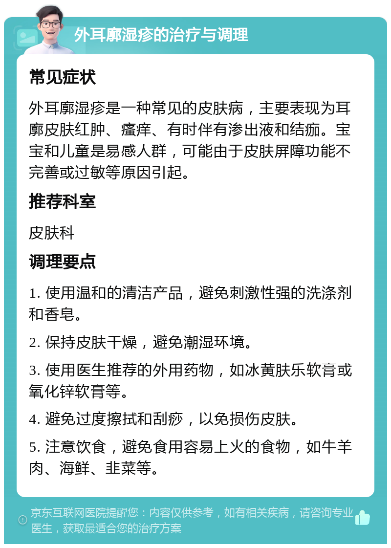 外耳廓湿疹的治疗与调理 常见症状 外耳廓湿疹是一种常见的皮肤病，主要表现为耳廓皮肤红肿、瘙痒、有时伴有渗出液和结痂。宝宝和儿童是易感人群，可能由于皮肤屏障功能不完善或过敏等原因引起。 推荐科室 皮肤科 调理要点 1. 使用温和的清洁产品，避免刺激性强的洗涤剂和香皂。 2. 保持皮肤干燥，避免潮湿环境。 3. 使用医生推荐的外用药物，如冰黄肤乐软膏或氧化锌软膏等。 4. 避免过度擦拭和刮痧，以免损伤皮肤。 5. 注意饮食，避免食用容易上火的食物，如牛羊肉、海鲜、韭菜等。