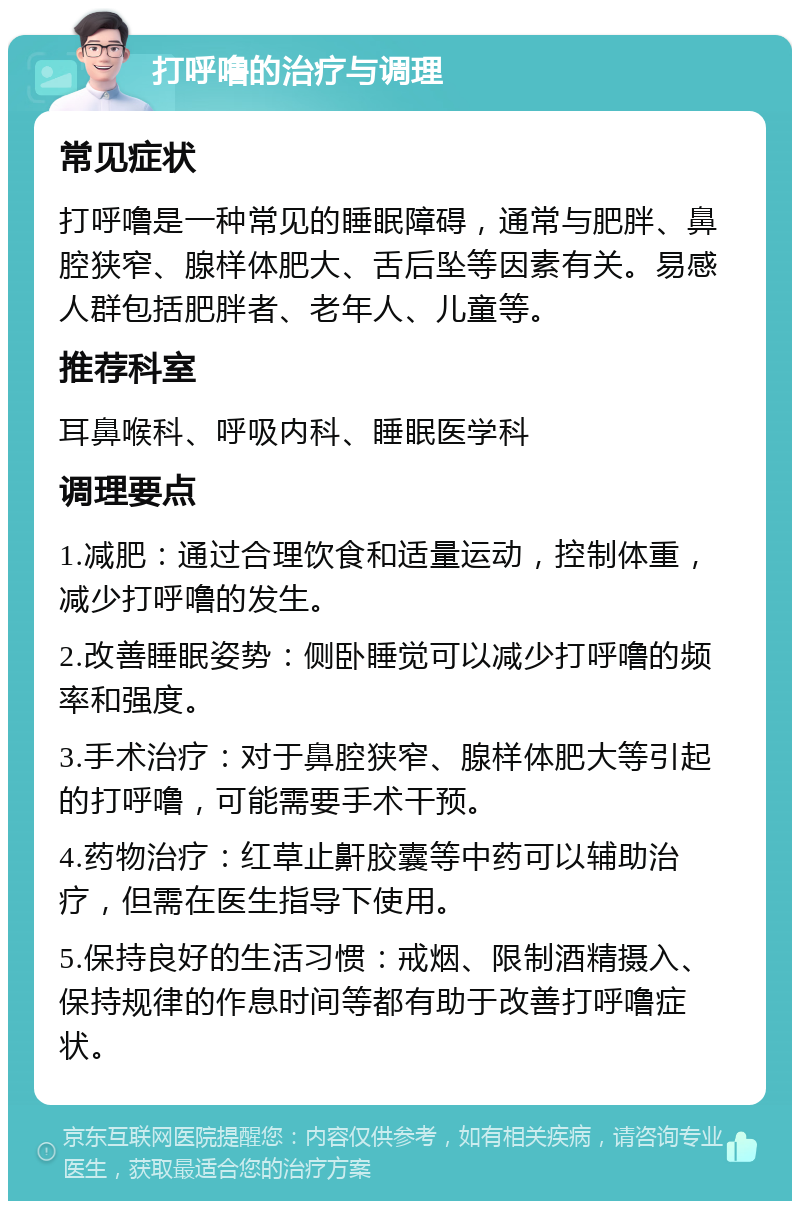 打呼噜的治疗与调理 常见症状 打呼噜是一种常见的睡眠障碍，通常与肥胖、鼻腔狭窄、腺样体肥大、舌后坠等因素有关。易感人群包括肥胖者、老年人、儿童等。 推荐科室 耳鼻喉科、呼吸内科、睡眠医学科 调理要点 1.减肥：通过合理饮食和适量运动，控制体重，减少打呼噜的发生。 2.改善睡眠姿势：侧卧睡觉可以减少打呼噜的频率和强度。 3.手术治疗：对于鼻腔狭窄、腺样体肥大等引起的打呼噜，可能需要手术干预。 4.药物治疗：红草止鼾胶囊等中药可以辅助治疗，但需在医生指导下使用。 5.保持良好的生活习惯：戒烟、限制酒精摄入、保持规律的作息时间等都有助于改善打呼噜症状。