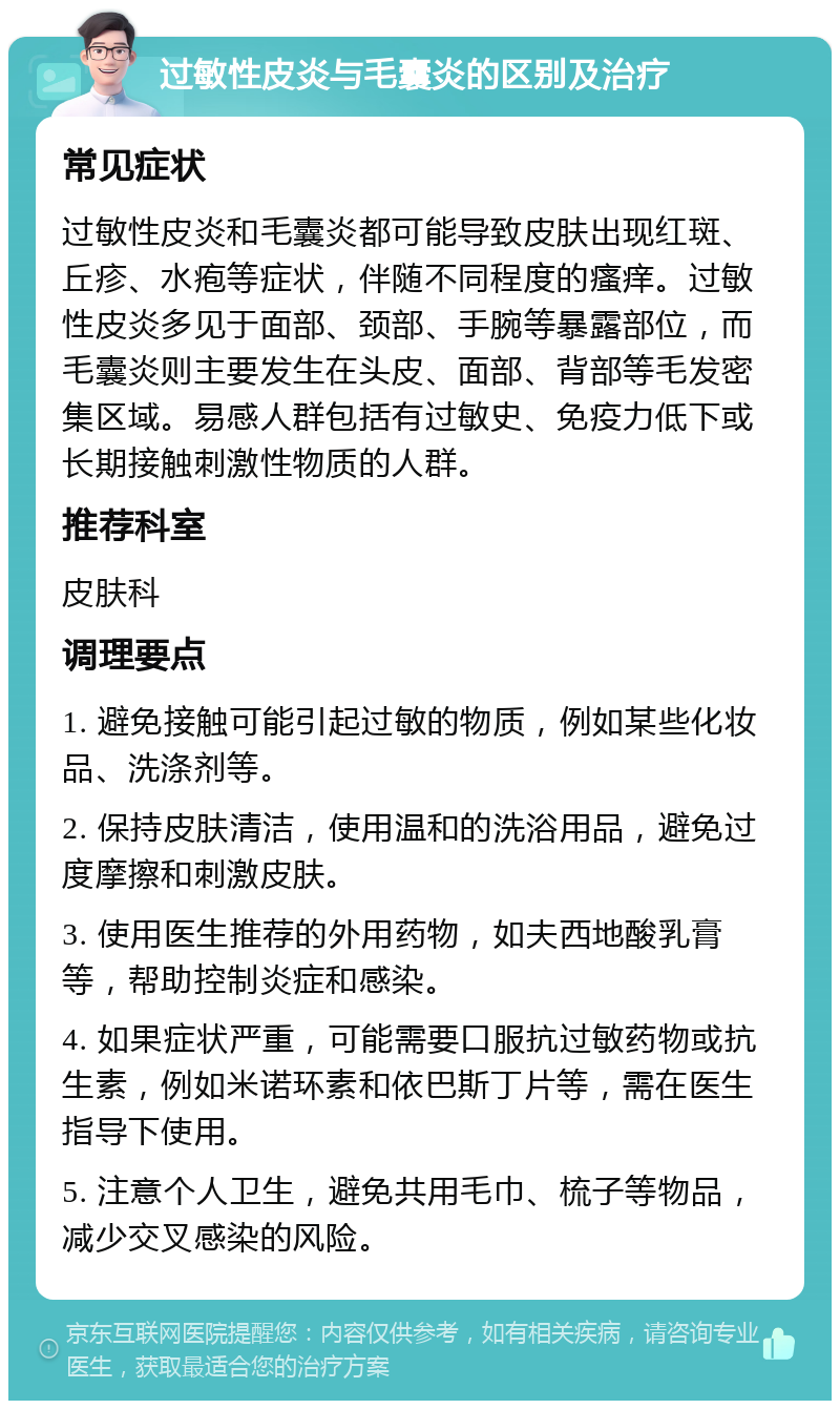 过敏性皮炎与毛囊炎的区别及治疗 常见症状 过敏性皮炎和毛囊炎都可能导致皮肤出现红斑、丘疹、水疱等症状，伴随不同程度的瘙痒。过敏性皮炎多见于面部、颈部、手腕等暴露部位，而毛囊炎则主要发生在头皮、面部、背部等毛发密集区域。易感人群包括有过敏史、免疫力低下或长期接触刺激性物质的人群。 推荐科室 皮肤科 调理要点 1. 避免接触可能引起过敏的物质，例如某些化妆品、洗涤剂等。 2. 保持皮肤清洁，使用温和的洗浴用品，避免过度摩擦和刺激皮肤。 3. 使用医生推荐的外用药物，如夫西地酸乳膏等，帮助控制炎症和感染。 4. 如果症状严重，可能需要口服抗过敏药物或抗生素，例如米诺环素和依巴斯丁片等，需在医生指导下使用。 5. 注意个人卫生，避免共用毛巾、梳子等物品，减少交叉感染的风险。