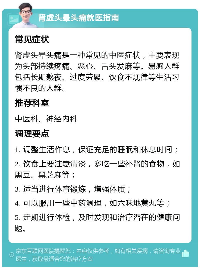 肾虚头晕头痛就医指南 常见症状 肾虚头晕头痛是一种常见的中医症状，主要表现为头部持续疼痛、恶心、舌头发麻等。易感人群包括长期熬夜、过度劳累、饮食不规律等生活习惯不良的人群。 推荐科室 中医科、神经内科 调理要点 1. 调整生活作息，保证充足的睡眠和休息时间； 2. 饮食上要注意清淡，多吃一些补肾的食物，如黑豆、黑芝麻等； 3. 适当进行体育锻炼，增强体质； 4. 可以服用一些中药调理，如六味地黄丸等； 5. 定期进行体检，及时发现和治疗潜在的健康问题。