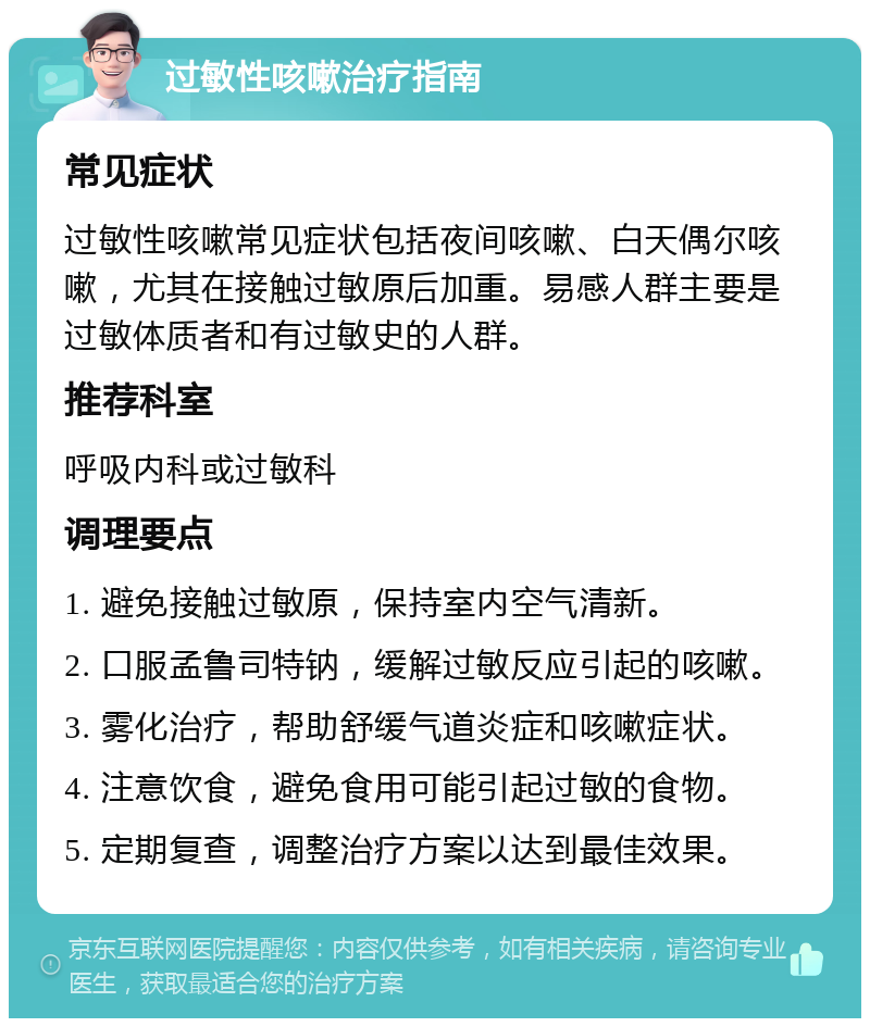 过敏性咳嗽治疗指南 常见症状 过敏性咳嗽常见症状包括夜间咳嗽、白天偶尔咳嗽，尤其在接触过敏原后加重。易感人群主要是过敏体质者和有过敏史的人群。 推荐科室 呼吸内科或过敏科 调理要点 1. 避免接触过敏原，保持室内空气清新。 2. 口服孟鲁司特钠，缓解过敏反应引起的咳嗽。 3. 雾化治疗，帮助舒缓气道炎症和咳嗽症状。 4. 注意饮食，避免食用可能引起过敏的食物。 5. 定期复查，调整治疗方案以达到最佳效果。