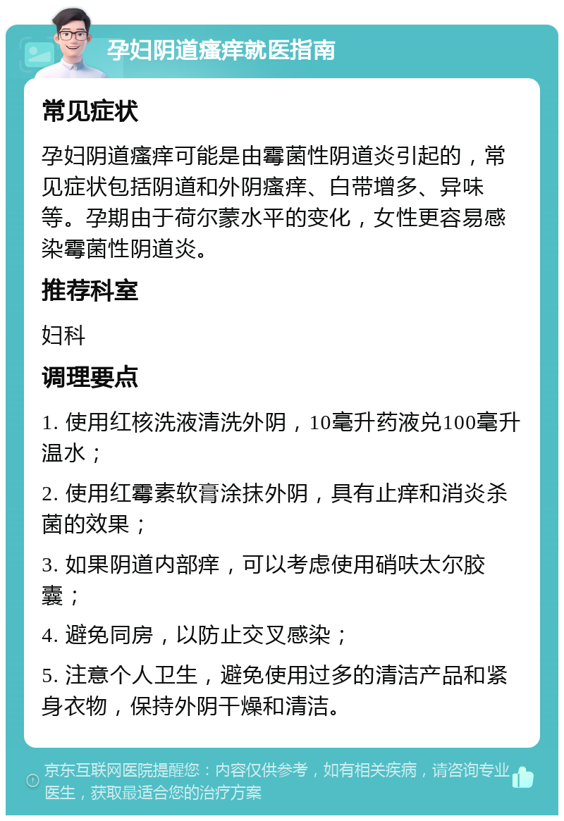 孕妇阴道瘙痒就医指南 常见症状 孕妇阴道瘙痒可能是由霉菌性阴道炎引起的，常见症状包括阴道和外阴瘙痒、白带增多、异味等。孕期由于荷尔蒙水平的变化，女性更容易感染霉菌性阴道炎。 推荐科室 妇科 调理要点 1. 使用红核洗液清洗外阴，10毫升药液兑100毫升温水； 2. 使用红霉素软膏涂抹外阴，具有止痒和消炎杀菌的效果； 3. 如果阴道内部痒，可以考虑使用硝呋太尔胶囊； 4. 避免同房，以防止交叉感染； 5. 注意个人卫生，避免使用过多的清洁产品和紧身衣物，保持外阴干燥和清洁。