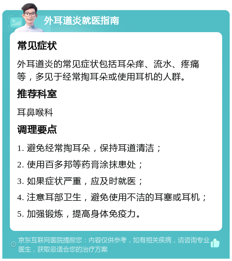 外耳道炎就医指南 常见症状 外耳道炎的常见症状包括耳朵痒、流水、疼痛等，多见于经常掏耳朵或使用耳机的人群。 推荐科室 耳鼻喉科 调理要点 1. 避免经常掏耳朵，保持耳道清洁； 2. 使用百多邦等药膏涂抹患处； 3. 如果症状严重，应及时就医； 4. 注意耳部卫生，避免使用不洁的耳塞或耳机； 5. 加强锻炼，提高身体免疫力。