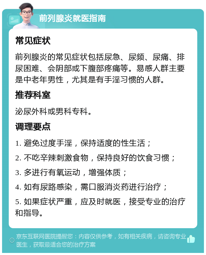 前列腺炎就医指南 常见症状 前列腺炎的常见症状包括尿急、尿频、尿痛、排尿困难、会阴部或下腹部疼痛等。易感人群主要是中老年男性，尤其是有手淫习惯的人群。 推荐科室 泌尿外科或男科专科。 调理要点 1. 避免过度手淫，保持适度的性生活； 2. 不吃辛辣刺激食物，保持良好的饮食习惯； 3. 多进行有氧运动，增强体质； 4. 如有尿路感染，需口服消炎药进行治疗； 5. 如果症状严重，应及时就医，接受专业的治疗和指导。