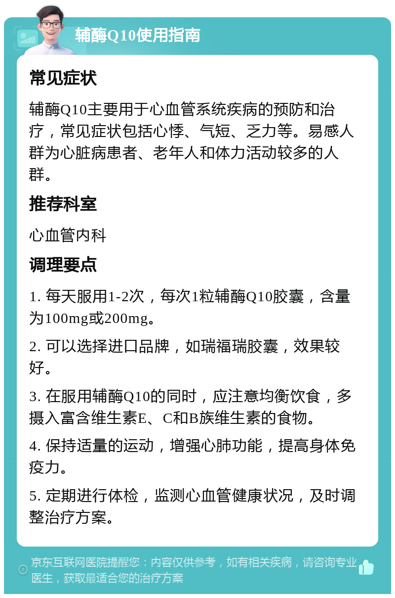 辅酶Q10使用指南 常见症状 辅酶Q10主要用于心血管系统疾病的预防和治疗，常见症状包括心悸、气短、乏力等。易感人群为心脏病患者、老年人和体力活动较多的人群。 推荐科室 心血管内科 调理要点 1. 每天服用1-2次，每次1粒辅酶Q10胶囊，含量为100mg或200mg。 2. 可以选择进口品牌，如瑞福瑞胶囊，效果较好。 3. 在服用辅酶Q10的同时，应注意均衡饮食，多摄入富含维生素E、C和B族维生素的食物。 4. 保持适量的运动，增强心肺功能，提高身体免疫力。 5. 定期进行体检，监测心血管健康状况，及时调整治疗方案。