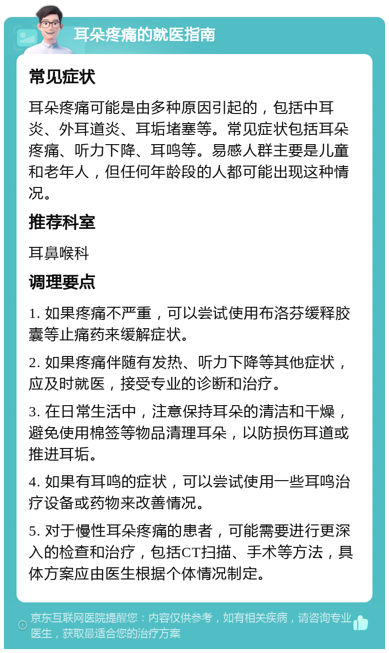 耳朵疼痛的就医指南 常见症状 耳朵疼痛可能是由多种原因引起的，包括中耳炎、外耳道炎、耳垢堵塞等。常见症状包括耳朵疼痛、听力下降、耳鸣等。易感人群主要是儿童和老年人，但任何年龄段的人都可能出现这种情况。 推荐科室 耳鼻喉科 调理要点 1. 如果疼痛不严重，可以尝试使用布洛芬缓释胶囊等止痛药来缓解症状。 2. 如果疼痛伴随有发热、听力下降等其他症状，应及时就医，接受专业的诊断和治疗。 3. 在日常生活中，注意保持耳朵的清洁和干燥，避免使用棉签等物品清理耳朵，以防损伤耳道或推进耳垢。 4. 如果有耳鸣的症状，可以尝试使用一些耳鸣治疗设备或药物来改善情况。 5. 对于慢性耳朵疼痛的患者，可能需要进行更深入的检查和治疗，包括CT扫描、手术等方法，具体方案应由医生根据个体情况制定。