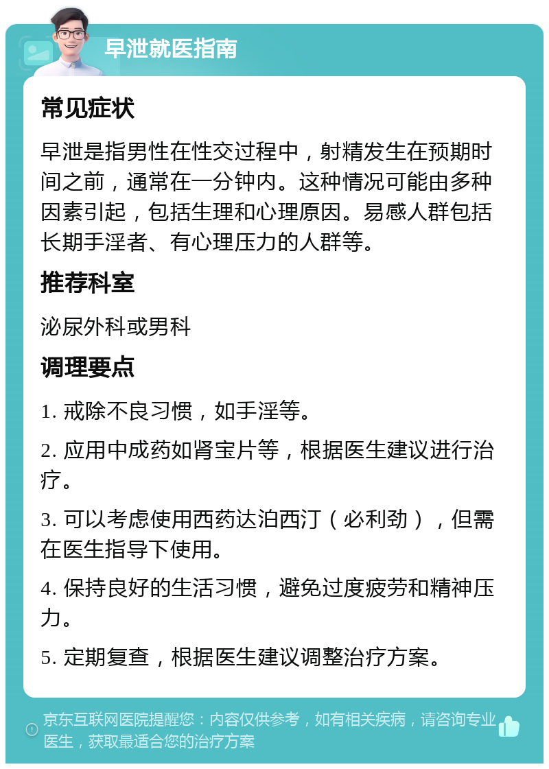 早泄就医指南 常见症状 早泄是指男性在性交过程中，射精发生在预期时间之前，通常在一分钟内。这种情况可能由多种因素引起，包括生理和心理原因。易感人群包括长期手淫者、有心理压力的人群等。 推荐科室 泌尿外科或男科 调理要点 1. 戒除不良习惯，如手淫等。 2. 应用中成药如肾宝片等，根据医生建议进行治疗。 3. 可以考虑使用西药达泊西汀（必利劲），但需在医生指导下使用。 4. 保持良好的生活习惯，避免过度疲劳和精神压力。 5. 定期复查，根据医生建议调整治疗方案。