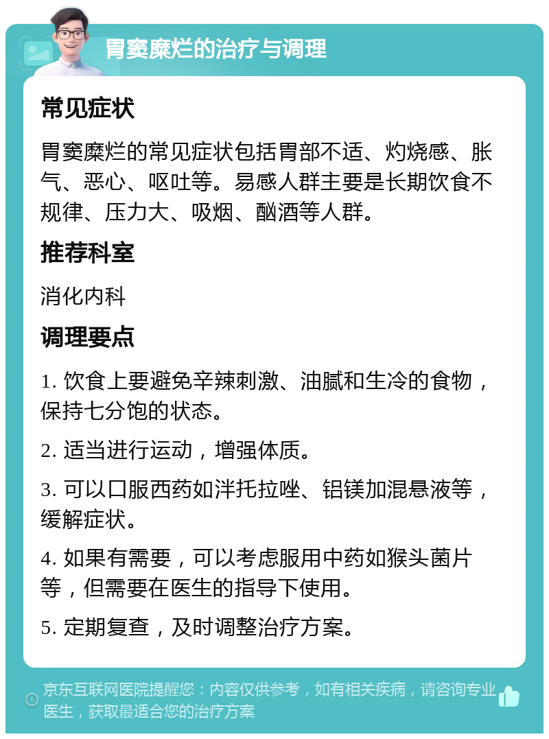 胃窦糜烂的治疗与调理 常见症状 胃窦糜烂的常见症状包括胃部不适、灼烧感、胀气、恶心、呕吐等。易感人群主要是长期饮食不规律、压力大、吸烟、酗酒等人群。 推荐科室 消化内科 调理要点 1. 饮食上要避免辛辣刺激、油腻和生冷的食物，保持七分饱的状态。 2. 适当进行运动，增强体质。 3. 可以口服西药如泮托拉唑、铝镁加混悬液等，缓解症状。 4. 如果有需要，可以考虑服用中药如猴头菌片等，但需要在医生的指导下使用。 5. 定期复查，及时调整治疗方案。