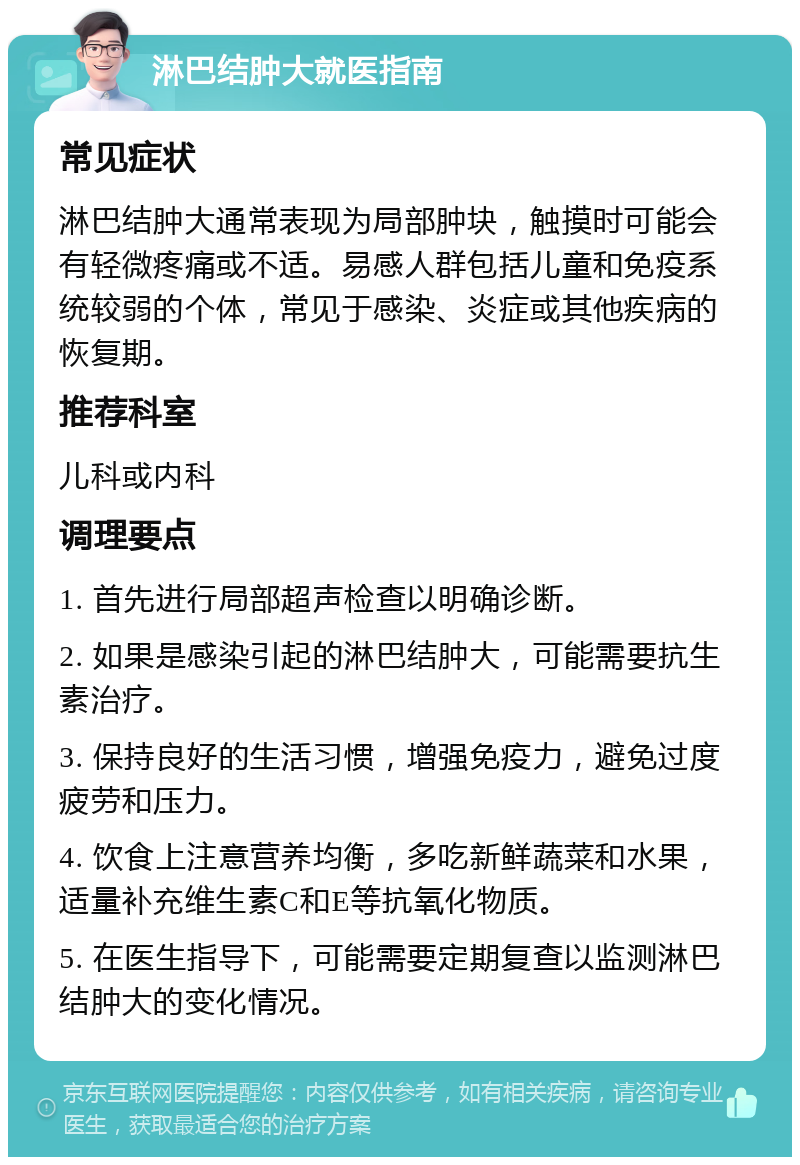 淋巴结肿大就医指南 常见症状 淋巴结肿大通常表现为局部肿块，触摸时可能会有轻微疼痛或不适。易感人群包括儿童和免疫系统较弱的个体，常见于感染、炎症或其他疾病的恢复期。 推荐科室 儿科或内科 调理要点 1. 首先进行局部超声检查以明确诊断。 2. 如果是感染引起的淋巴结肿大，可能需要抗生素治疗。 3. 保持良好的生活习惯，增强免疫力，避免过度疲劳和压力。 4. 饮食上注意营养均衡，多吃新鲜蔬菜和水果，适量补充维生素C和E等抗氧化物质。 5. 在医生指导下，可能需要定期复查以监测淋巴结肿大的变化情况。