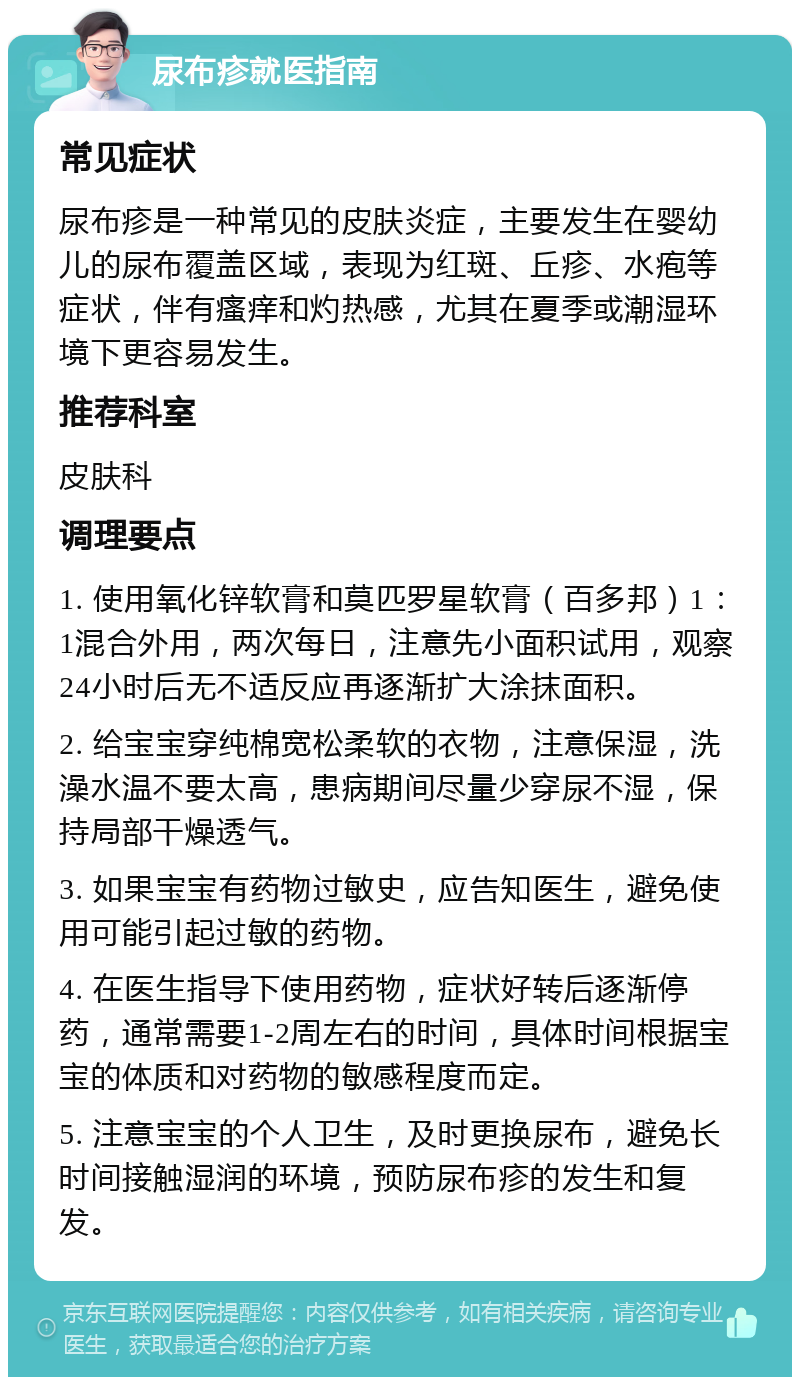 尿布疹就医指南 常见症状 尿布疹是一种常见的皮肤炎症，主要发生在婴幼儿的尿布覆盖区域，表现为红斑、丘疹、水疱等症状，伴有瘙痒和灼热感，尤其在夏季或潮湿环境下更容易发生。 推荐科室 皮肤科 调理要点 1. 使用氧化锌软膏和莫匹罗星软膏（百多邦）1：1混合外用，两次每日，注意先小面积试用，观察24小时后无不适反应再逐渐扩大涂抹面积。 2. 给宝宝穿纯棉宽松柔软的衣物，注意保湿，洗澡水温不要太高，患病期间尽量少穿尿不湿，保持局部干燥透气。 3. 如果宝宝有药物过敏史，应告知医生，避免使用可能引起过敏的药物。 4. 在医生指导下使用药物，症状好转后逐渐停药，通常需要1-2周左右的时间，具体时间根据宝宝的体质和对药物的敏感程度而定。 5. 注意宝宝的个人卫生，及时更换尿布，避免长时间接触湿润的环境，预防尿布疹的发生和复发。