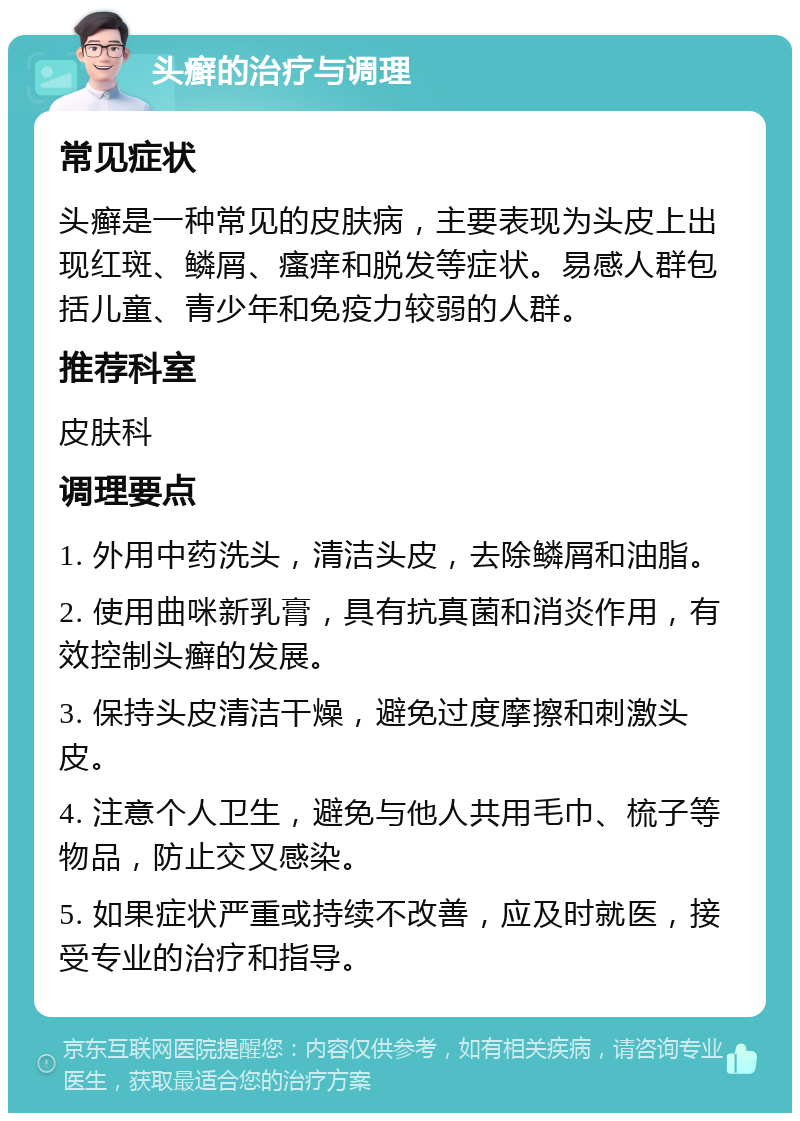 头癣的治疗与调理 常见症状 头癣是一种常见的皮肤病，主要表现为头皮上出现红斑、鳞屑、瘙痒和脱发等症状。易感人群包括儿童、青少年和免疫力较弱的人群。 推荐科室 皮肤科 调理要点 1. 外用中药洗头，清洁头皮，去除鳞屑和油脂。 2. 使用曲咪新乳膏，具有抗真菌和消炎作用，有效控制头癣的发展。 3. 保持头皮清洁干燥，避免过度摩擦和刺激头皮。 4. 注意个人卫生，避免与他人共用毛巾、梳子等物品，防止交叉感染。 5. 如果症状严重或持续不改善，应及时就医，接受专业的治疗和指导。