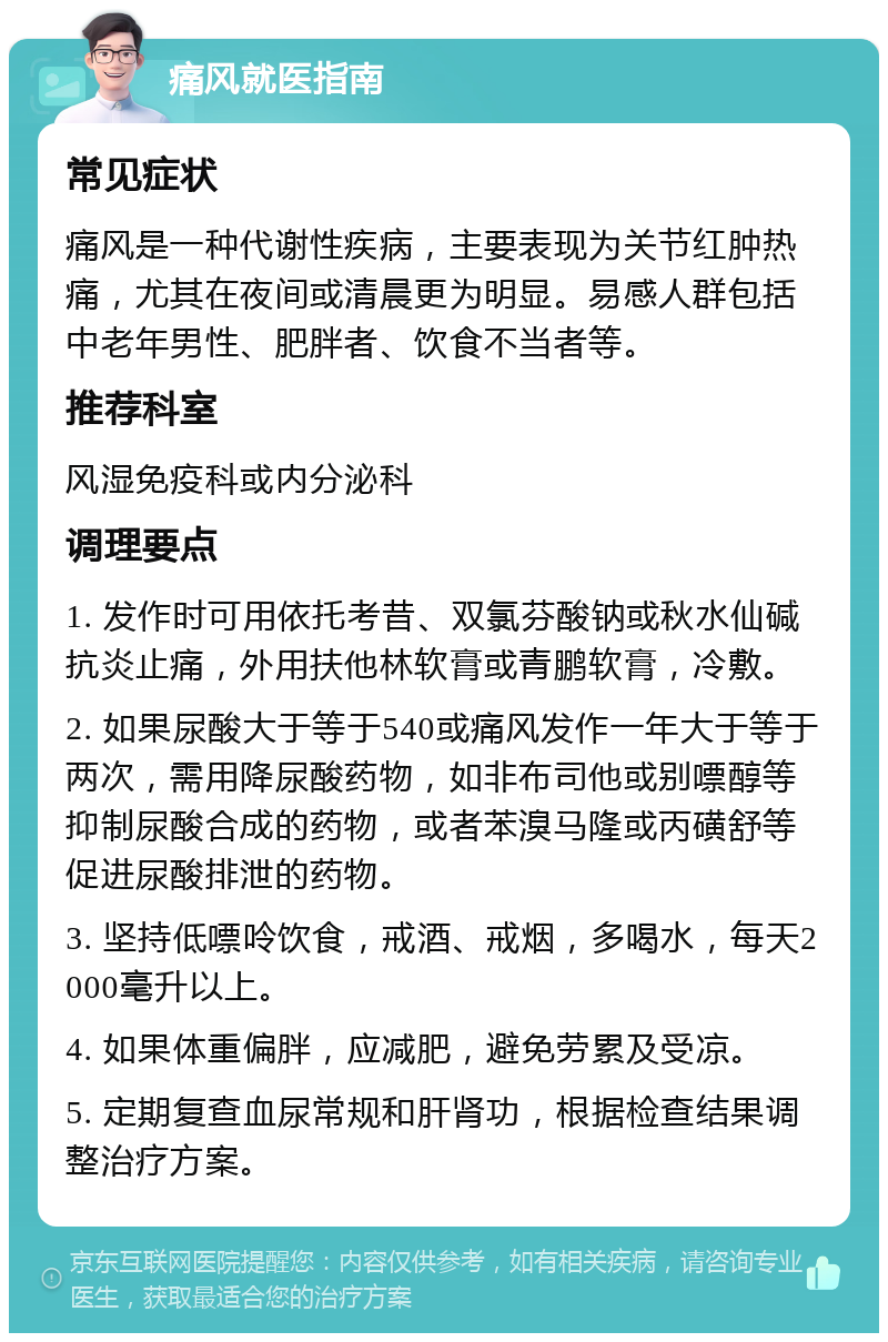 痛风就医指南 常见症状 痛风是一种代谢性疾病，主要表现为关节红肿热痛，尤其在夜间或清晨更为明显。易感人群包括中老年男性、肥胖者、饮食不当者等。 推荐科室 风湿免疫科或内分泌科 调理要点 1. 发作时可用依托考昔、双氯芬酸钠或秋水仙碱抗炎止痛，外用扶他林软膏或青鹏软膏，冷敷。 2. 如果尿酸大于等于540或痛风发作一年大于等于两次，需用降尿酸药物，如非布司他或别嘌醇等抑制尿酸合成的药物，或者苯溴马隆或丙磺舒等促进尿酸排泄的药物。 3. 坚持低嘌呤饮食，戒酒、戒烟，多喝水，每天2000毫升以上。 4. 如果体重偏胖，应减肥，避免劳累及受凉。 5. 定期复查血尿常规和肝肾功，根据检查结果调整治疗方案。