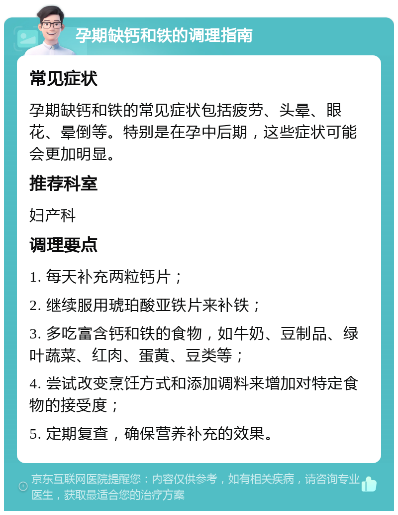 孕期缺钙和铁的调理指南 常见症状 孕期缺钙和铁的常见症状包括疲劳、头晕、眼花、晕倒等。特别是在孕中后期，这些症状可能会更加明显。 推荐科室 妇产科 调理要点 1. 每天补充两粒钙片； 2. 继续服用琥珀酸亚铁片来补铁； 3. 多吃富含钙和铁的食物，如牛奶、豆制品、绿叶蔬菜、红肉、蛋黄、豆类等； 4. 尝试改变烹饪方式和添加调料来增加对特定食物的接受度； 5. 定期复查，确保营养补充的效果。