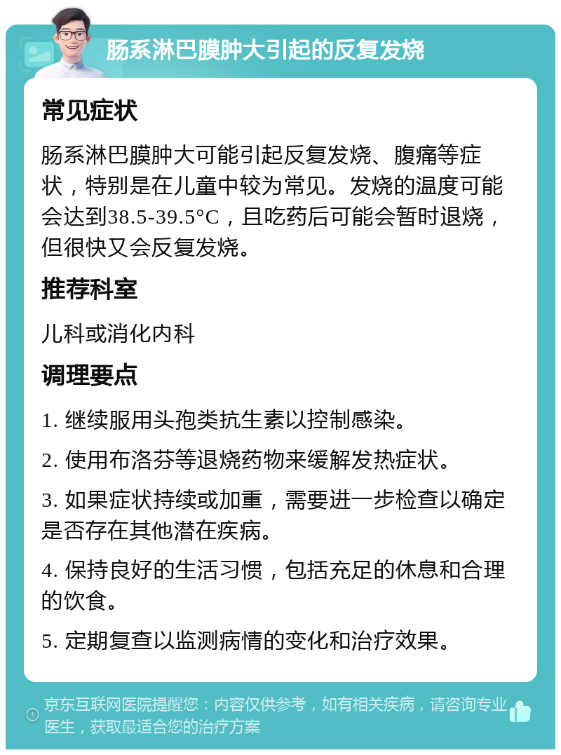 肠系淋巴膜肿大引起的反复发烧 常见症状 肠系淋巴膜肿大可能引起反复发烧、腹痛等症状，特别是在儿童中较为常见。发烧的温度可能会达到38.5-39.5°C，且吃药后可能会暂时退烧，但很快又会反复发烧。 推荐科室 儿科或消化内科 调理要点 1. 继续服用头孢类抗生素以控制感染。 2. 使用布洛芬等退烧药物来缓解发热症状。 3. 如果症状持续或加重，需要进一步检查以确定是否存在其他潜在疾病。 4. 保持良好的生活习惯，包括充足的休息和合理的饮食。 5. 定期复查以监测病情的变化和治疗效果。