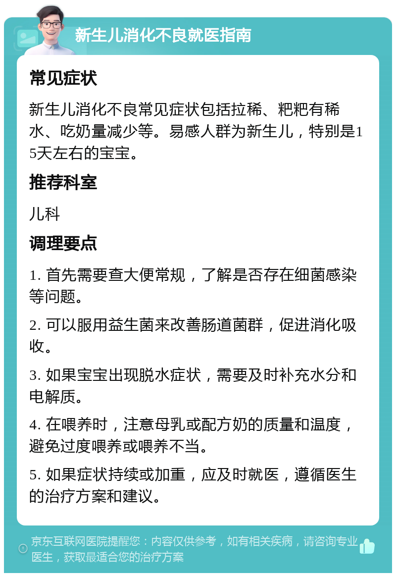 新生儿消化不良就医指南 常见症状 新生儿消化不良常见症状包括拉稀、粑粑有稀水、吃奶量减少等。易感人群为新生儿，特别是15天左右的宝宝。 推荐科室 儿科 调理要点 1. 首先需要查大便常规，了解是否存在细菌感染等问题。 2. 可以服用益生菌来改善肠道菌群，促进消化吸收。 3. 如果宝宝出现脱水症状，需要及时补充水分和电解质。 4. 在喂养时，注意母乳或配方奶的质量和温度，避免过度喂养或喂养不当。 5. 如果症状持续或加重，应及时就医，遵循医生的治疗方案和建议。