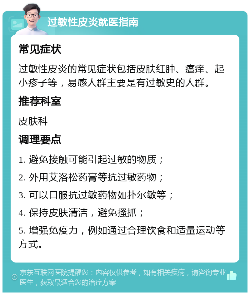 过敏性皮炎就医指南 常见症状 过敏性皮炎的常见症状包括皮肤红肿、瘙痒、起小疹子等，易感人群主要是有过敏史的人群。 推荐科室 皮肤科 调理要点 1. 避免接触可能引起过敏的物质； 2. 外用艾洛松药膏等抗过敏药物； 3. 可以口服抗过敏药物如扑尔敏等； 4. 保持皮肤清洁，避免搔抓； 5. 增强免疫力，例如通过合理饮食和适量运动等方式。