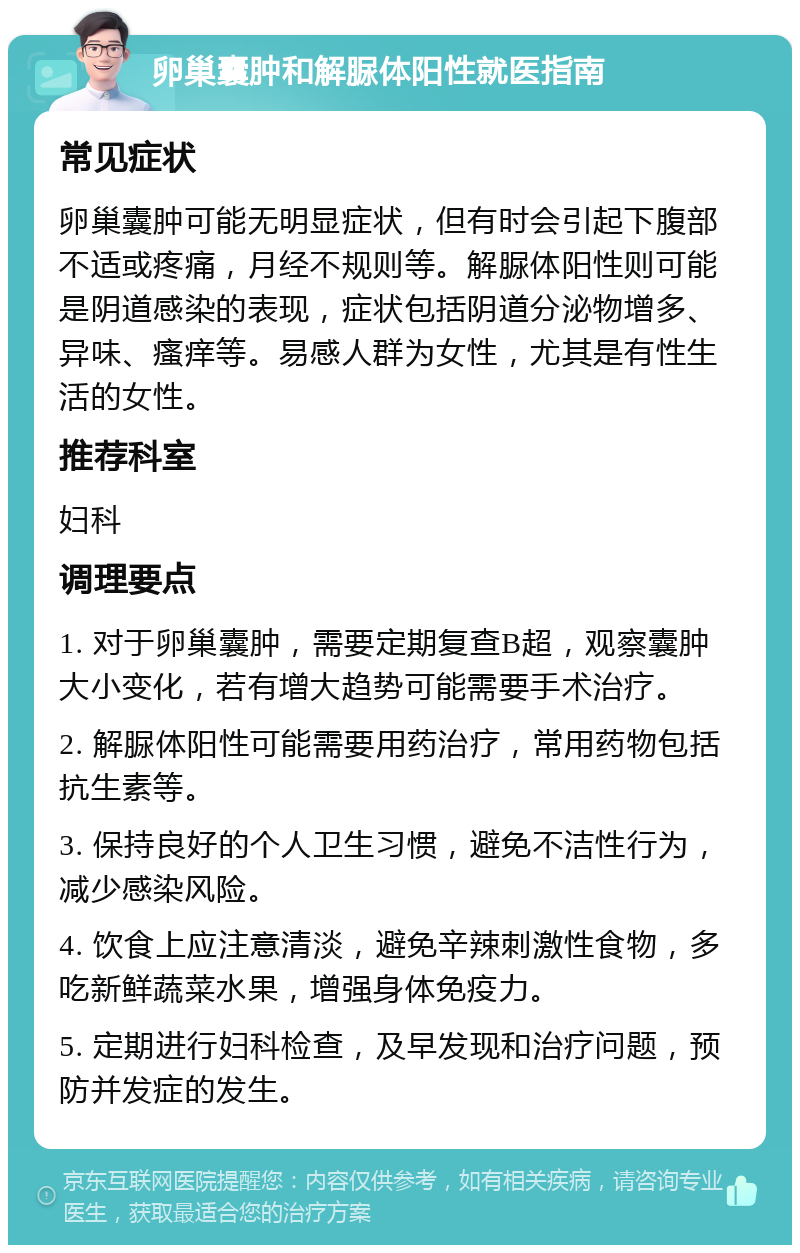 卵巢囊肿和解脲体阳性就医指南 常见症状 卵巢囊肿可能无明显症状，但有时会引起下腹部不适或疼痛，月经不规则等。解脲体阳性则可能是阴道感染的表现，症状包括阴道分泌物增多、异味、瘙痒等。易感人群为女性，尤其是有性生活的女性。 推荐科室 妇科 调理要点 1. 对于卵巢囊肿，需要定期复查B超，观察囊肿大小变化，若有增大趋势可能需要手术治疗。 2. 解脲体阳性可能需要用药治疗，常用药物包括抗生素等。 3. 保持良好的个人卫生习惯，避免不洁性行为，减少感染风险。 4. 饮食上应注意清淡，避免辛辣刺激性食物，多吃新鲜蔬菜水果，增强身体免疫力。 5. 定期进行妇科检查，及早发现和治疗问题，预防并发症的发生。