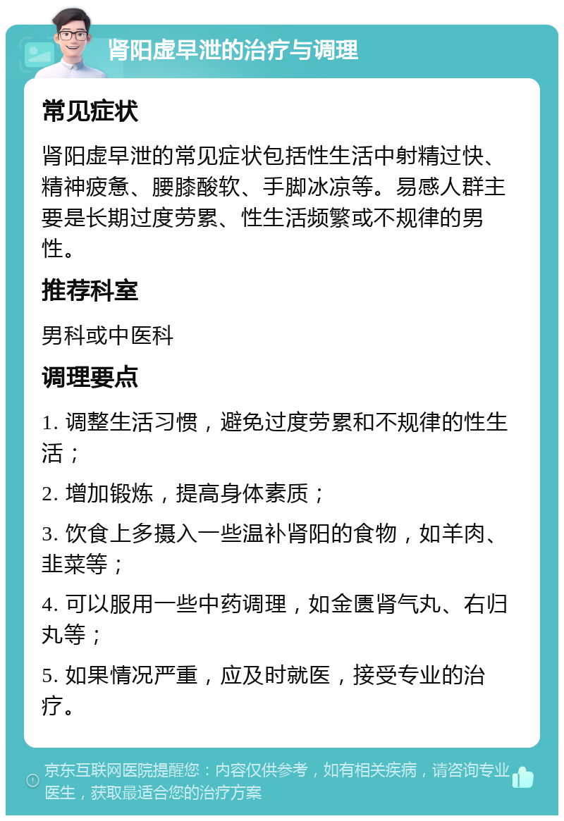 肾阳虚早泄的治疗与调理 常见症状 肾阳虚早泄的常见症状包括性生活中射精过快、精神疲惫、腰膝酸软、手脚冰凉等。易感人群主要是长期过度劳累、性生活频繁或不规律的男性。 推荐科室 男科或中医科 调理要点 1. 调整生活习惯，避免过度劳累和不规律的性生活； 2. 增加锻炼，提高身体素质； 3. 饮食上多摄入一些温补肾阳的食物，如羊肉、韭菜等； 4. 可以服用一些中药调理，如金匮肾气丸、右归丸等； 5. 如果情况严重，应及时就医，接受专业的治疗。