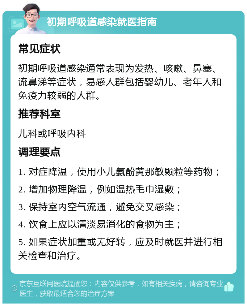 初期呼吸道感染就医指南 常见症状 初期呼吸道感染通常表现为发热、咳嗽、鼻塞、流鼻涕等症状，易感人群包括婴幼儿、老年人和免疫力较弱的人群。 推荐科室 儿科或呼吸内科 调理要点 1. 对症降温，使用小儿氨酚黄那敏颗粒等药物； 2. 增加物理降温，例如温热毛巾湿敷； 3. 保持室内空气流通，避免交叉感染； 4. 饮食上应以清淡易消化的食物为主； 5. 如果症状加重或无好转，应及时就医并进行相关检查和治疗。