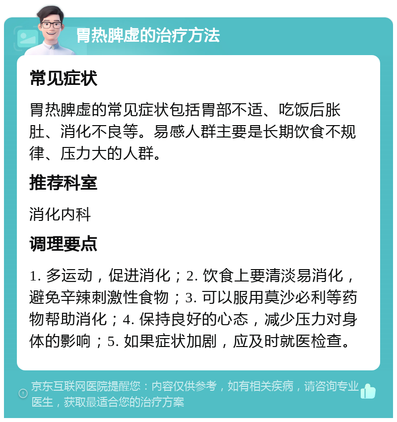 胃热脾虚的治疗方法 常见症状 胃热脾虚的常见症状包括胃部不适、吃饭后胀肚、消化不良等。易感人群主要是长期饮食不规律、压力大的人群。 推荐科室 消化内科 调理要点 1. 多运动，促进消化；2. 饮食上要清淡易消化，避免辛辣刺激性食物；3. 可以服用莫沙必利等药物帮助消化；4. 保持良好的心态，减少压力对身体的影响；5. 如果症状加剧，应及时就医检查。