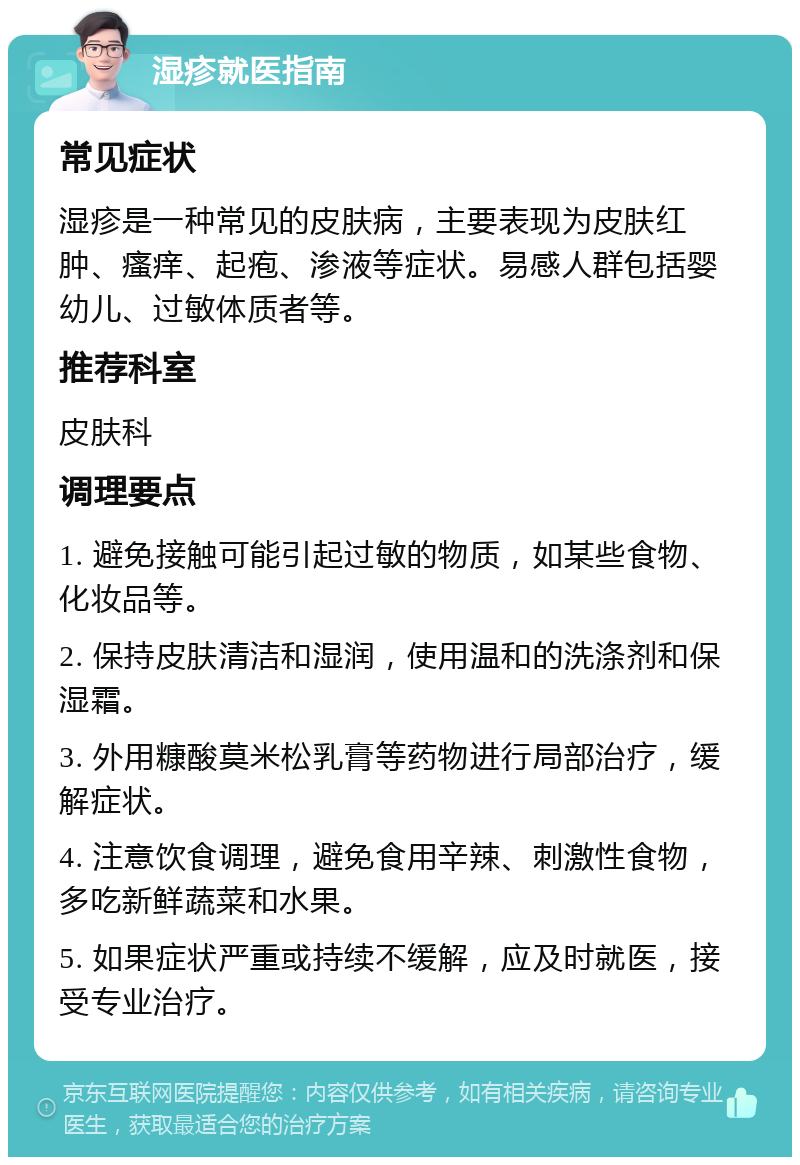 湿疹就医指南 常见症状 湿疹是一种常见的皮肤病，主要表现为皮肤红肿、瘙痒、起疱、渗液等症状。易感人群包括婴幼儿、过敏体质者等。 推荐科室 皮肤科 调理要点 1. 避免接触可能引起过敏的物质，如某些食物、化妆品等。 2. 保持皮肤清洁和湿润，使用温和的洗涤剂和保湿霜。 3. 外用糠酸莫米松乳膏等药物进行局部治疗，缓解症状。 4. 注意饮食调理，避免食用辛辣、刺激性食物，多吃新鲜蔬菜和水果。 5. 如果症状严重或持续不缓解，应及时就医，接受专业治疗。