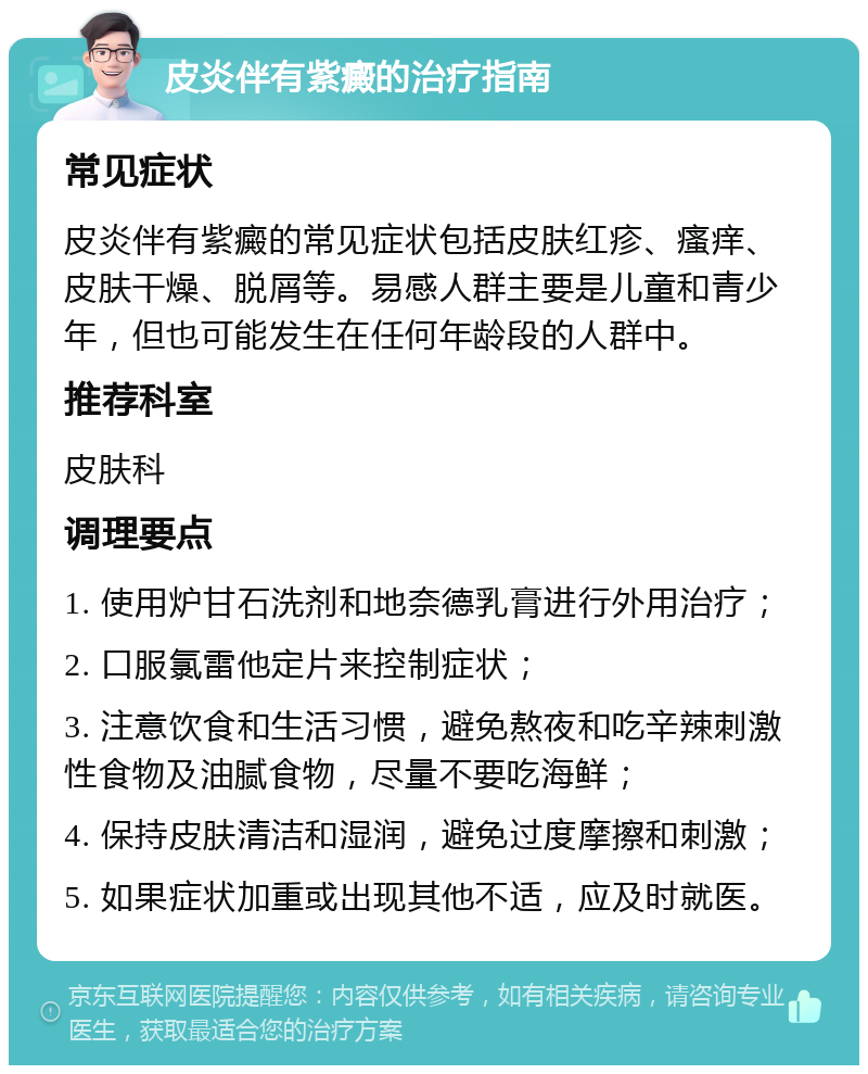 皮炎伴有紫癜的治疗指南 常见症状 皮炎伴有紫癜的常见症状包括皮肤红疹、瘙痒、皮肤干燥、脱屑等。易感人群主要是儿童和青少年，但也可能发生在任何年龄段的人群中。 推荐科室 皮肤科 调理要点 1. 使用炉甘石洗剂和地奈德乳膏进行外用治疗； 2. 口服氯雷他定片来控制症状； 3. 注意饮食和生活习惯，避免熬夜和吃辛辣刺激性食物及油腻食物，尽量不要吃海鲜； 4. 保持皮肤清洁和湿润，避免过度摩擦和刺激； 5. 如果症状加重或出现其他不适，应及时就医。