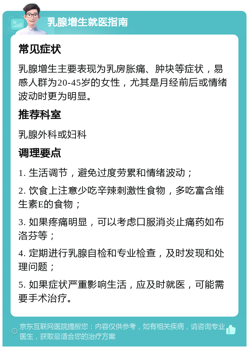 乳腺增生就医指南 常见症状 乳腺增生主要表现为乳房胀痛、肿块等症状，易感人群为20-45岁的女性，尤其是月经前后或情绪波动时更为明显。 推荐科室 乳腺外科或妇科 调理要点 1. 生活调节，避免过度劳累和情绪波动； 2. 饮食上注意少吃辛辣刺激性食物，多吃富含维生素E的食物； 3. 如果疼痛明显，可以考虑口服消炎止痛药如布洛芬等； 4. 定期进行乳腺自检和专业检查，及时发现和处理问题； 5. 如果症状严重影响生活，应及时就医，可能需要手术治疗。