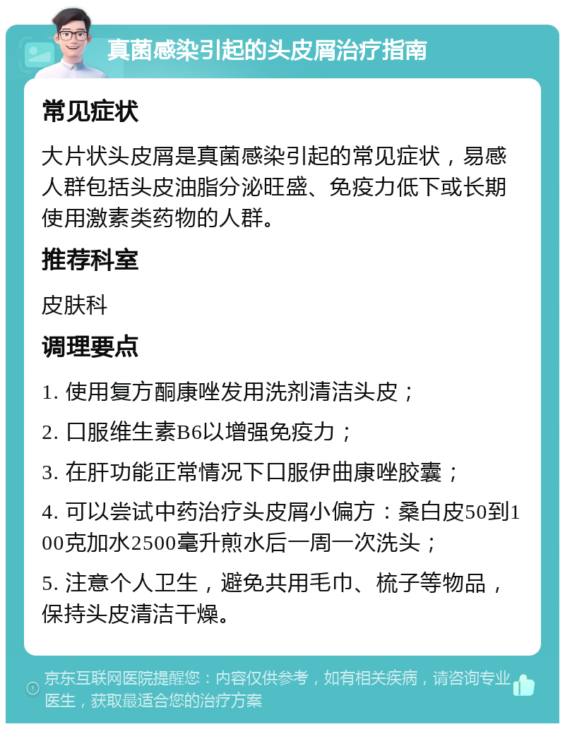 真菌感染引起的头皮屑治疗指南 常见症状 大片状头皮屑是真菌感染引起的常见症状，易感人群包括头皮油脂分泌旺盛、免疫力低下或长期使用激素类药物的人群。 推荐科室 皮肤科 调理要点 1. 使用复方酮康唑发用洗剂清洁头皮； 2. 口服维生素B6以增强免疫力； 3. 在肝功能正常情况下口服伊曲康唑胶囊； 4. 可以尝试中药治疗头皮屑小偏方：桑白皮50到100克加水2500毫升煎水后一周一次洗头； 5. 注意个人卫生，避免共用毛巾、梳子等物品，保持头皮清洁干燥。