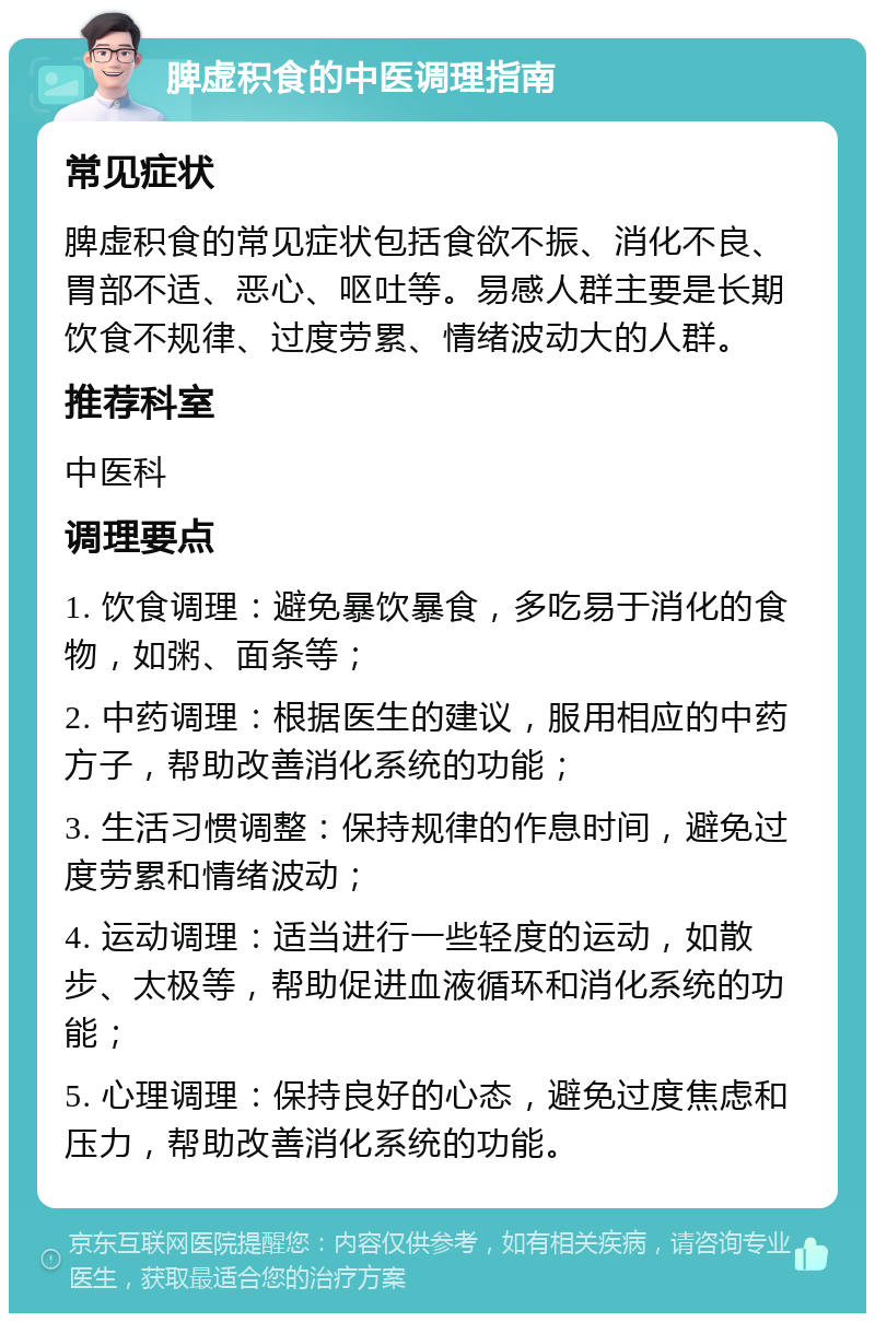 脾虚积食的中医调理指南 常见症状 脾虚积食的常见症状包括食欲不振、消化不良、胃部不适、恶心、呕吐等。易感人群主要是长期饮食不规律、过度劳累、情绪波动大的人群。 推荐科室 中医科 调理要点 1. 饮食调理：避免暴饮暴食，多吃易于消化的食物，如粥、面条等； 2. 中药调理：根据医生的建议，服用相应的中药方子，帮助改善消化系统的功能； 3. 生活习惯调整：保持规律的作息时间，避免过度劳累和情绪波动； 4. 运动调理：适当进行一些轻度的运动，如散步、太极等，帮助促进血液循环和消化系统的功能； 5. 心理调理：保持良好的心态，避免过度焦虑和压力，帮助改善消化系统的功能。