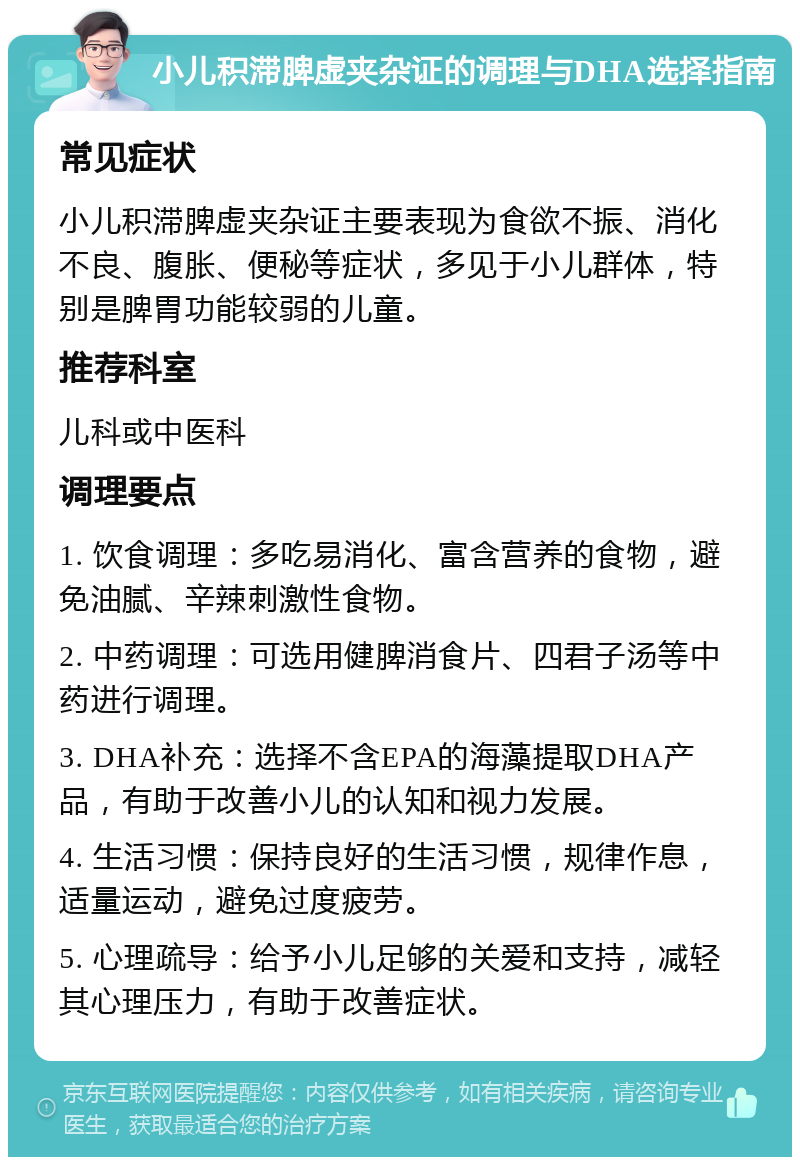 小儿积滞脾虚夹杂证的调理与DHA选择指南 常见症状 小儿积滞脾虚夹杂证主要表现为食欲不振、消化不良、腹胀、便秘等症状，多见于小儿群体，特别是脾胃功能较弱的儿童。 推荐科室 儿科或中医科 调理要点 1. 饮食调理：多吃易消化、富含营养的食物，避免油腻、辛辣刺激性食物。 2. 中药调理：可选用健脾消食片、四君子汤等中药进行调理。 3. DHA补充：选择不含EPA的海藻提取DHA产品，有助于改善小儿的认知和视力发展。 4. 生活习惯：保持良好的生活习惯，规律作息，适量运动，避免过度疲劳。 5. 心理疏导：给予小儿足够的关爱和支持，减轻其心理压力，有助于改善症状。