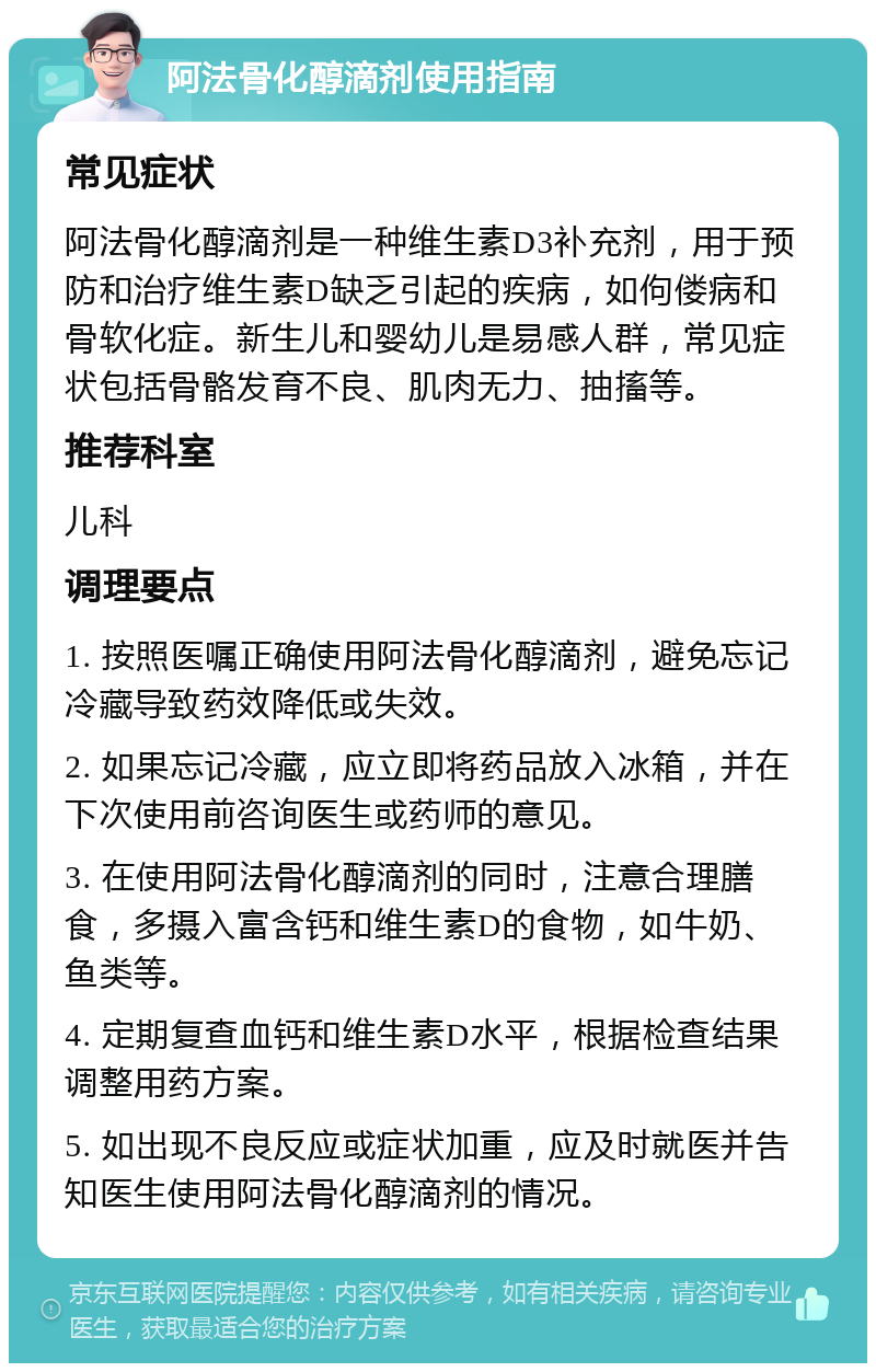 阿法骨化醇滴剂使用指南 常见症状 阿法骨化醇滴剂是一种维生素D3补充剂，用于预防和治疗维生素D缺乏引起的疾病，如佝偻病和骨软化症。新生儿和婴幼儿是易感人群，常见症状包括骨骼发育不良、肌肉无力、抽搐等。 推荐科室 儿科 调理要点 1. 按照医嘱正确使用阿法骨化醇滴剂，避免忘记冷藏导致药效降低或失效。 2. 如果忘记冷藏，应立即将药品放入冰箱，并在下次使用前咨询医生或药师的意见。 3. 在使用阿法骨化醇滴剂的同时，注意合理膳食，多摄入富含钙和维生素D的食物，如牛奶、鱼类等。 4. 定期复查血钙和维生素D水平，根据检查结果调整用药方案。 5. 如出现不良反应或症状加重，应及时就医并告知医生使用阿法骨化醇滴剂的情况。