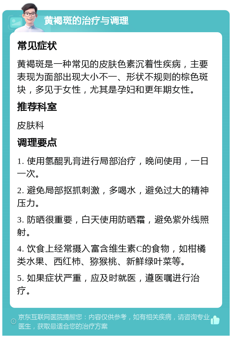 黄褐斑的治疗与调理 常见症状 黄褐斑是一种常见的皮肤色素沉着性疾病，主要表现为面部出现大小不一、形状不规则的棕色斑块，多见于女性，尤其是孕妇和更年期女性。 推荐科室 皮肤科 调理要点 1. 使用氢醌乳膏进行局部治疗，晚间使用，一日一次。 2. 避免局部抠抓刺激，多喝水，避免过大的精神压力。 3. 防晒很重要，白天使用防晒霜，避免紫外线照射。 4. 饮食上经常摄入富含维生素C的食物，如柑橘类水果、西红柿、猕猴桃、新鲜绿叶菜等。 5. 如果症状严重，应及时就医，遵医嘱进行治疗。