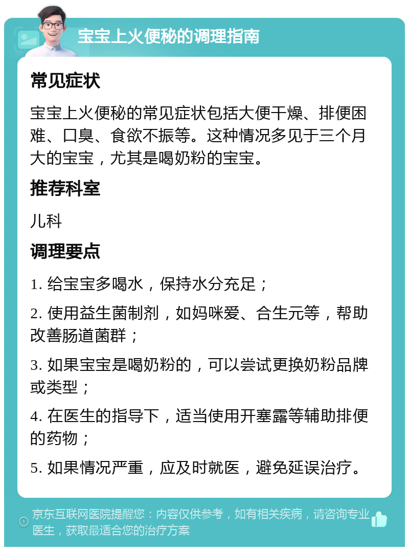 宝宝上火便秘的调理指南 常见症状 宝宝上火便秘的常见症状包括大便干燥、排便困难、口臭、食欲不振等。这种情况多见于三个月大的宝宝，尤其是喝奶粉的宝宝。 推荐科室 儿科 调理要点 1. 给宝宝多喝水，保持水分充足； 2. 使用益生菌制剂，如妈咪爱、合生元等，帮助改善肠道菌群； 3. 如果宝宝是喝奶粉的，可以尝试更换奶粉品牌或类型； 4. 在医生的指导下，适当使用开塞露等辅助排便的药物； 5. 如果情况严重，应及时就医，避免延误治疗。