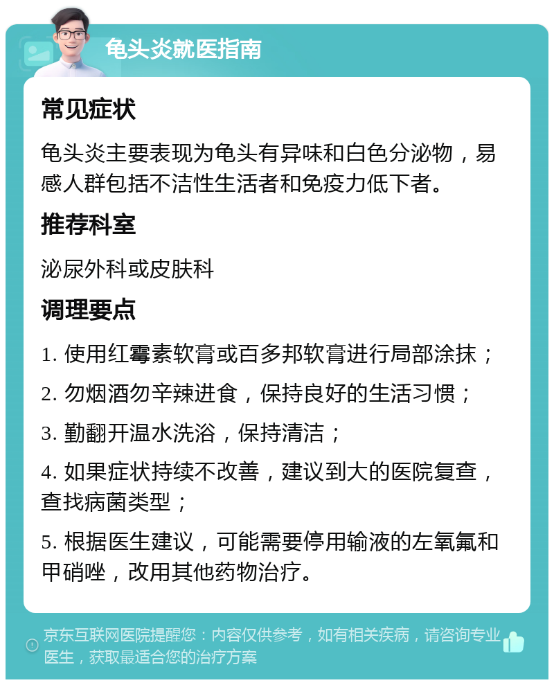 龟头炎就医指南 常见症状 龟头炎主要表现为龟头有异味和白色分泌物，易感人群包括不洁性生活者和免疫力低下者。 推荐科室 泌尿外科或皮肤科 调理要点 1. 使用红霉素软膏或百多邦软膏进行局部涂抹； 2. 勿烟酒勿辛辣进食，保持良好的生活习惯； 3. 勤翻开温水洗浴，保持清洁； 4. 如果症状持续不改善，建议到大的医院复查，查找病菌类型； 5. 根据医生建议，可能需要停用输液的左氧氟和甲硝唑，改用其他药物治疗。