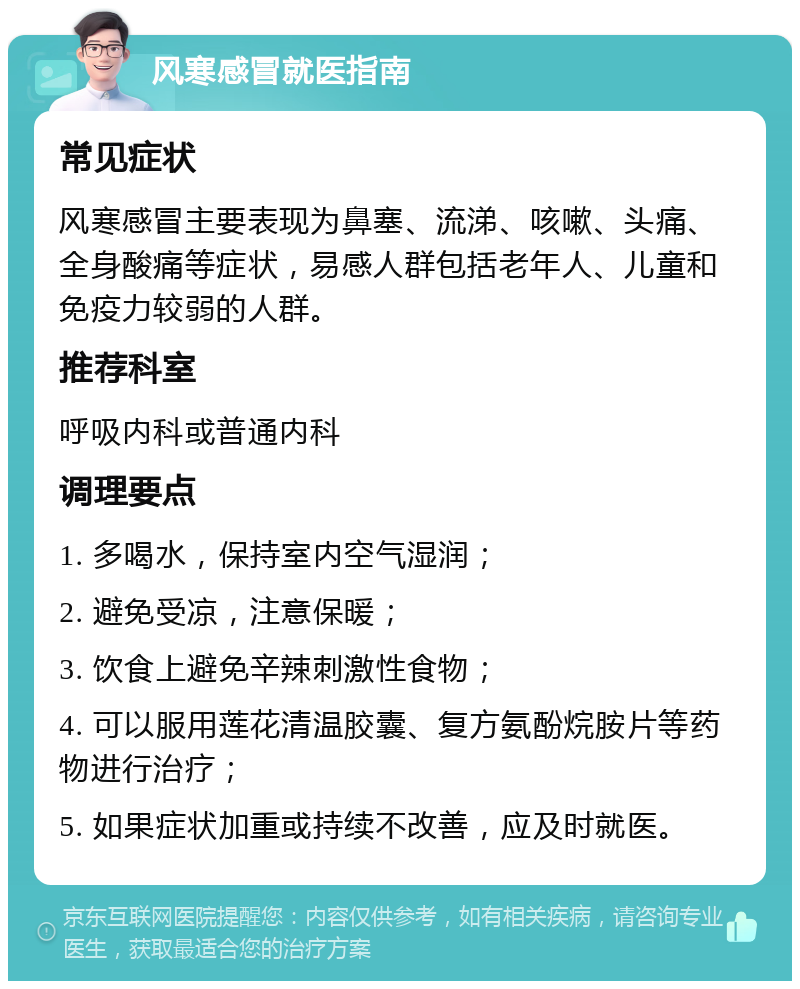 风寒感冒就医指南 常见症状 风寒感冒主要表现为鼻塞、流涕、咳嗽、头痛、全身酸痛等症状，易感人群包括老年人、儿童和免疫力较弱的人群。 推荐科室 呼吸内科或普通内科 调理要点 1. 多喝水，保持室内空气湿润； 2. 避免受凉，注意保暖； 3. 饮食上避免辛辣刺激性食物； 4. 可以服用莲花清温胶囊、复方氨酚烷胺片等药物进行治疗； 5. 如果症状加重或持续不改善，应及时就医。