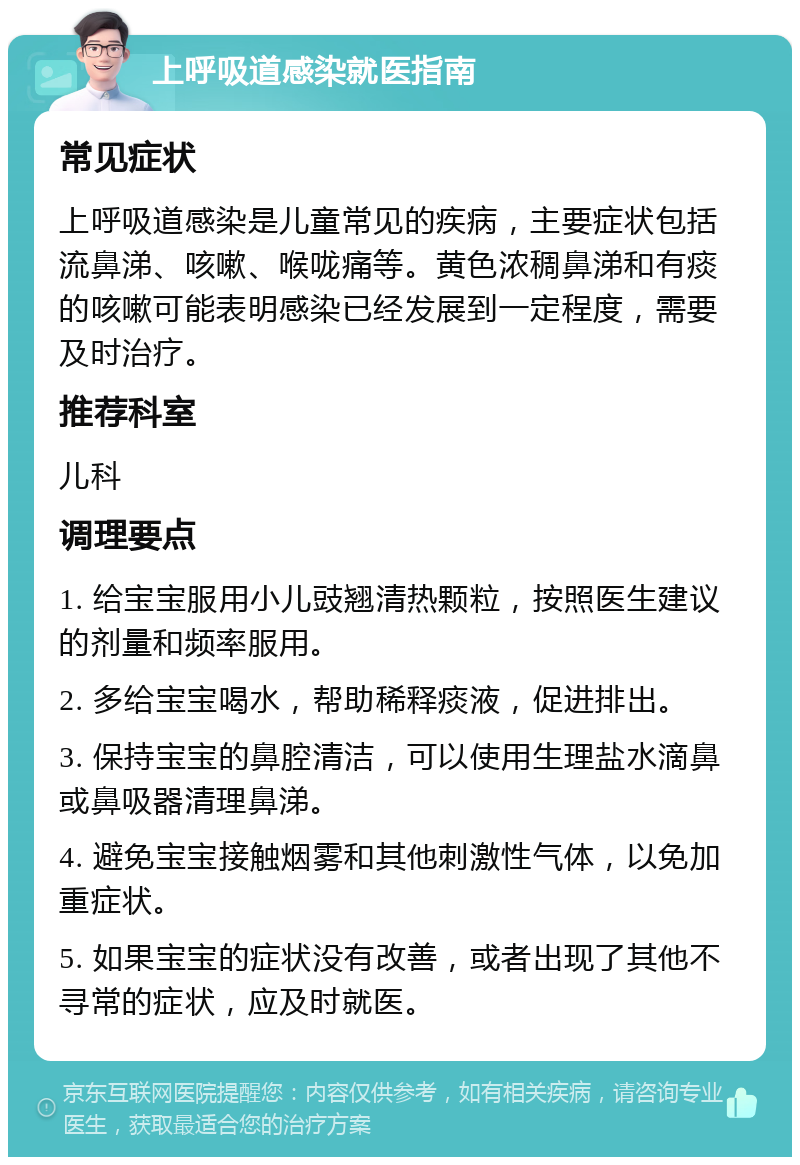 上呼吸道感染就医指南 常见症状 上呼吸道感染是儿童常见的疾病，主要症状包括流鼻涕、咳嗽、喉咙痛等。黄色浓稠鼻涕和有痰的咳嗽可能表明感染已经发展到一定程度，需要及时治疗。 推荐科室 儿科 调理要点 1. 给宝宝服用小儿豉翘清热颗粒，按照医生建议的剂量和频率服用。 2. 多给宝宝喝水，帮助稀释痰液，促进排出。 3. 保持宝宝的鼻腔清洁，可以使用生理盐水滴鼻或鼻吸器清理鼻涕。 4. 避免宝宝接触烟雾和其他刺激性气体，以免加重症状。 5. 如果宝宝的症状没有改善，或者出现了其他不寻常的症状，应及时就医。