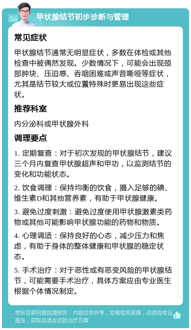 甲状腺结节初步诊断与管理 常见症状 甲状腺结节通常无明显症状，多数在体检或其他检查中被偶然发现。少数情况下，可能会出现颈部肿块、压迫感、吞咽困难或声音嘶哑等症状，尤其是结节较大或位置特殊时更易出现这些症状。 推荐科室 内分泌科或甲状腺外科 调理要点 1. 定期复查：对于初次发现的甲状腺结节，建议三个月内复查甲状腺超声和甲功，以监测结节的变化和功能状态。 2. 饮食调理：保持均衡的饮食，摄入足够的碘、维生素D和其他营养素，有助于甲状腺健康。 3. 避免过度刺激：避免过度使用甲状腺激素类药物或其他可能影响甲状腺功能的药物和物质。 4. 心理调适：保持良好的心态，减少压力和焦虑，有助于身体的整体健康和甲状腺的稳定状态。 5. 手术治疗：对于恶性或有恶变风险的甲状腺结节，可能需要手术治疗，具体方案应由专业医生根据个体情况制定。