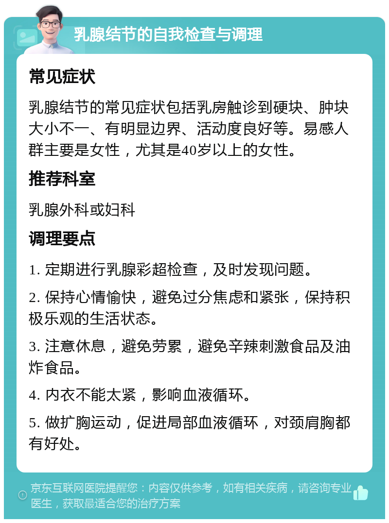 乳腺结节的自我检查与调理 常见症状 乳腺结节的常见症状包括乳房触诊到硬块、肿块大小不一、有明显边界、活动度良好等。易感人群主要是女性，尤其是40岁以上的女性。 推荐科室 乳腺外科或妇科 调理要点 1. 定期进行乳腺彩超检查，及时发现问题。 2. 保持心情愉快，避免过分焦虑和紧张，保持积极乐观的生活状态。 3. 注意休息，避免劳累，避免辛辣刺激食品及油炸食品。 4. 内衣不能太紧，影响血液循环。 5. 做扩胸运动，促进局部血液循环，对颈肩胸都有好处。