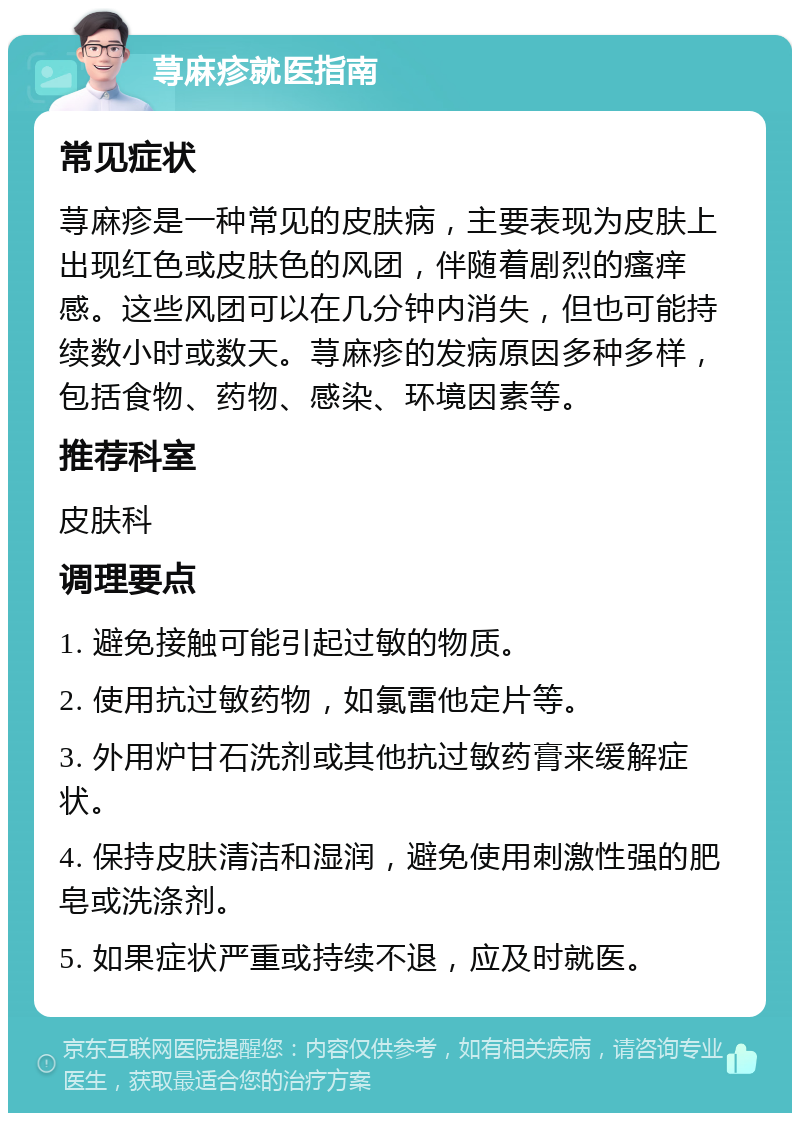 荨麻疹就医指南 常见症状 荨麻疹是一种常见的皮肤病，主要表现为皮肤上出现红色或皮肤色的风团，伴随着剧烈的瘙痒感。这些风团可以在几分钟内消失，但也可能持续数小时或数天。荨麻疹的发病原因多种多样，包括食物、药物、感染、环境因素等。 推荐科室 皮肤科 调理要点 1. 避免接触可能引起过敏的物质。 2. 使用抗过敏药物，如氯雷他定片等。 3. 外用炉甘石洗剂或其他抗过敏药膏来缓解症状。 4. 保持皮肤清洁和湿润，避免使用刺激性强的肥皂或洗涤剂。 5. 如果症状严重或持续不退，应及时就医。