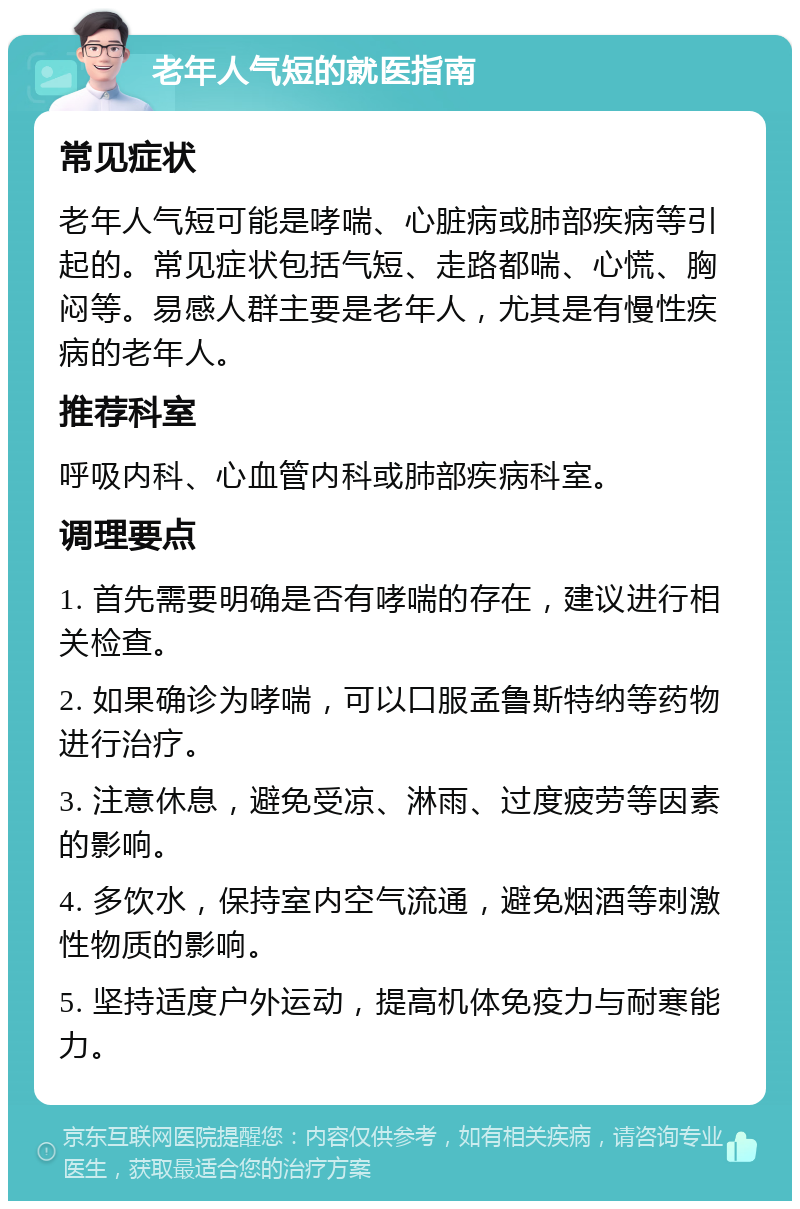 老年人气短的就医指南 常见症状 老年人气短可能是哮喘、心脏病或肺部疾病等引起的。常见症状包括气短、走路都喘、心慌、胸闷等。易感人群主要是老年人，尤其是有慢性疾病的老年人。 推荐科室 呼吸内科、心血管内科或肺部疾病科室。 调理要点 1. 首先需要明确是否有哮喘的存在，建议进行相关检查。 2. 如果确诊为哮喘，可以口服孟鲁斯特纳等药物进行治疗。 3. 注意休息，避免受凉、淋雨、过度疲劳等因素的影响。 4. 多饮水，保持室内空气流通，避免烟酒等刺激性物质的影响。 5. 坚持适度户外运动，提高机体免疫力与耐寒能力。