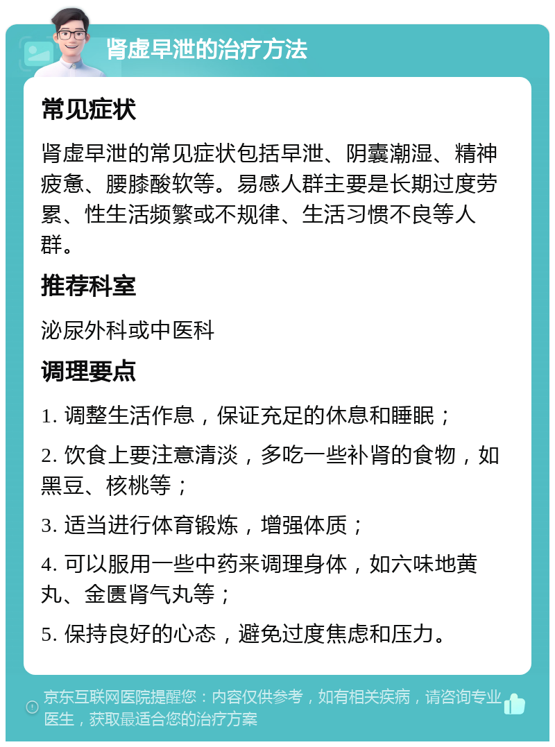 肾虚早泄的治疗方法 常见症状 肾虚早泄的常见症状包括早泄、阴囊潮湿、精神疲惫、腰膝酸软等。易感人群主要是长期过度劳累、性生活频繁或不规律、生活习惯不良等人群。 推荐科室 泌尿外科或中医科 调理要点 1. 调整生活作息，保证充足的休息和睡眠； 2. 饮食上要注意清淡，多吃一些补肾的食物，如黑豆、核桃等； 3. 适当进行体育锻炼，增强体质； 4. 可以服用一些中药来调理身体，如六味地黄丸、金匮肾气丸等； 5. 保持良好的心态，避免过度焦虑和压力。