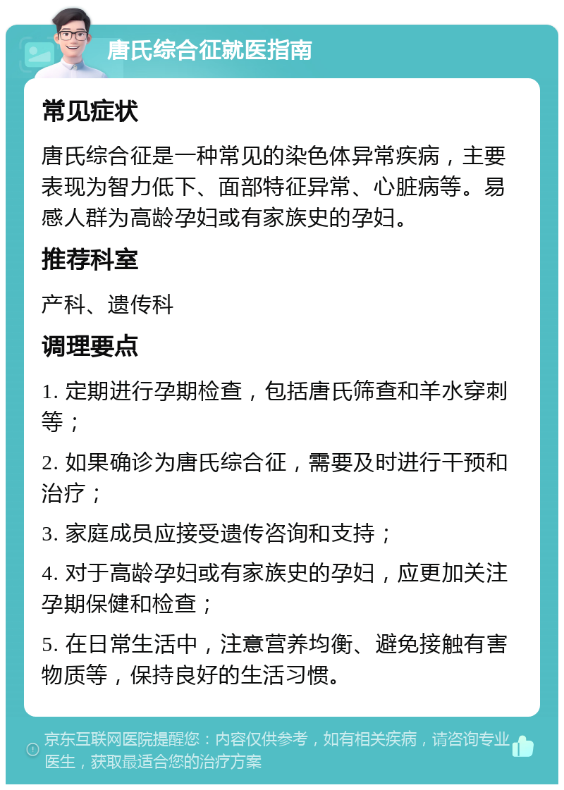 唐氏综合征就医指南 常见症状 唐氏综合征是一种常见的染色体异常疾病，主要表现为智力低下、面部特征异常、心脏病等。易感人群为高龄孕妇或有家族史的孕妇。 推荐科室 产科、遗传科 调理要点 1. 定期进行孕期检查，包括唐氏筛查和羊水穿刺等； 2. 如果确诊为唐氏综合征，需要及时进行干预和治疗； 3. 家庭成员应接受遗传咨询和支持； 4. 对于高龄孕妇或有家族史的孕妇，应更加关注孕期保健和检查； 5. 在日常生活中，注意营养均衡、避免接触有害物质等，保持良好的生活习惯。