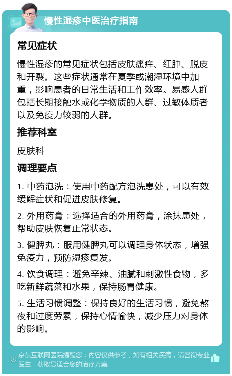 慢性湿疹中医治疗指南 常见症状 慢性湿疹的常见症状包括皮肤瘙痒、红肿、脱皮和开裂。这些症状通常在夏季或潮湿环境中加重，影响患者的日常生活和工作效率。易感人群包括长期接触水或化学物质的人群、过敏体质者以及免疫力较弱的人群。 推荐科室 皮肤科 调理要点 1. 中药泡洗：使用中药配方泡洗患处，可以有效缓解症状和促进皮肤修复。 2. 外用药膏：选择适合的外用药膏，涂抹患处，帮助皮肤恢复正常状态。 3. 健脾丸：服用健脾丸可以调理身体状态，增强免疫力，预防湿疹复发。 4. 饮食调理：避免辛辣、油腻和刺激性食物，多吃新鲜蔬菜和水果，保持肠胃健康。 5. 生活习惯调整：保持良好的生活习惯，避免熬夜和过度劳累，保持心情愉快，减少压力对身体的影响。